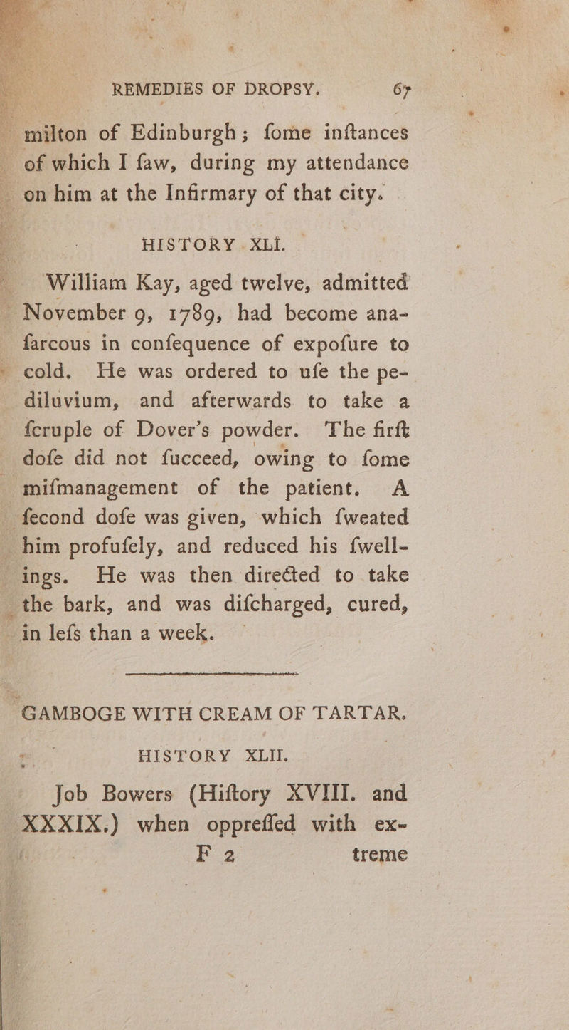 # REMEDIES OF DROPSY. 67 HISTORY . XLI. ‘William Kay, aged twelve, admitted ~ November 9, 1789, had become ana- farcous in confequence of expofure to cold. He was ordered to ufe the pe- diluvium, and afterwards to take a {cruple of Dover’s. powder. The firft dofe did not fucceed, owing to fome -mifmanagement of the patient. &lt;A _ the bark, and was difcharged, cured, Job Bowers (Hiftory XVIII. and — _XXXIX. ) when opprefled with ex- F 2 treme