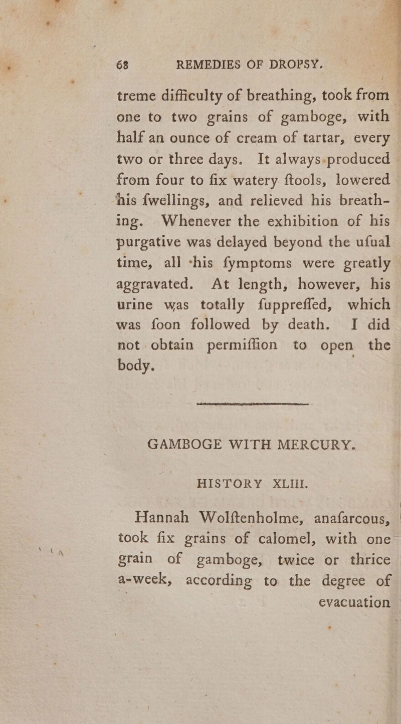 é two or three days. It always.produced from four to fix watery ftools, lowered ‘his fwellings, and relieved his breath- ing. Whenever the exhibition of his purgative was delayed beyond the ufual time, all ‘his fymptoms were greatly urine was totally fuppreffed, which was foon followed by death. I did not obtain permiffion to open the body. | GAMBOGE WITH MERCURY. HISTORY XLII. Hannah Wolftenholme, anafarcous, grain of gamboge, twice or thrice a-week, according to the degree of