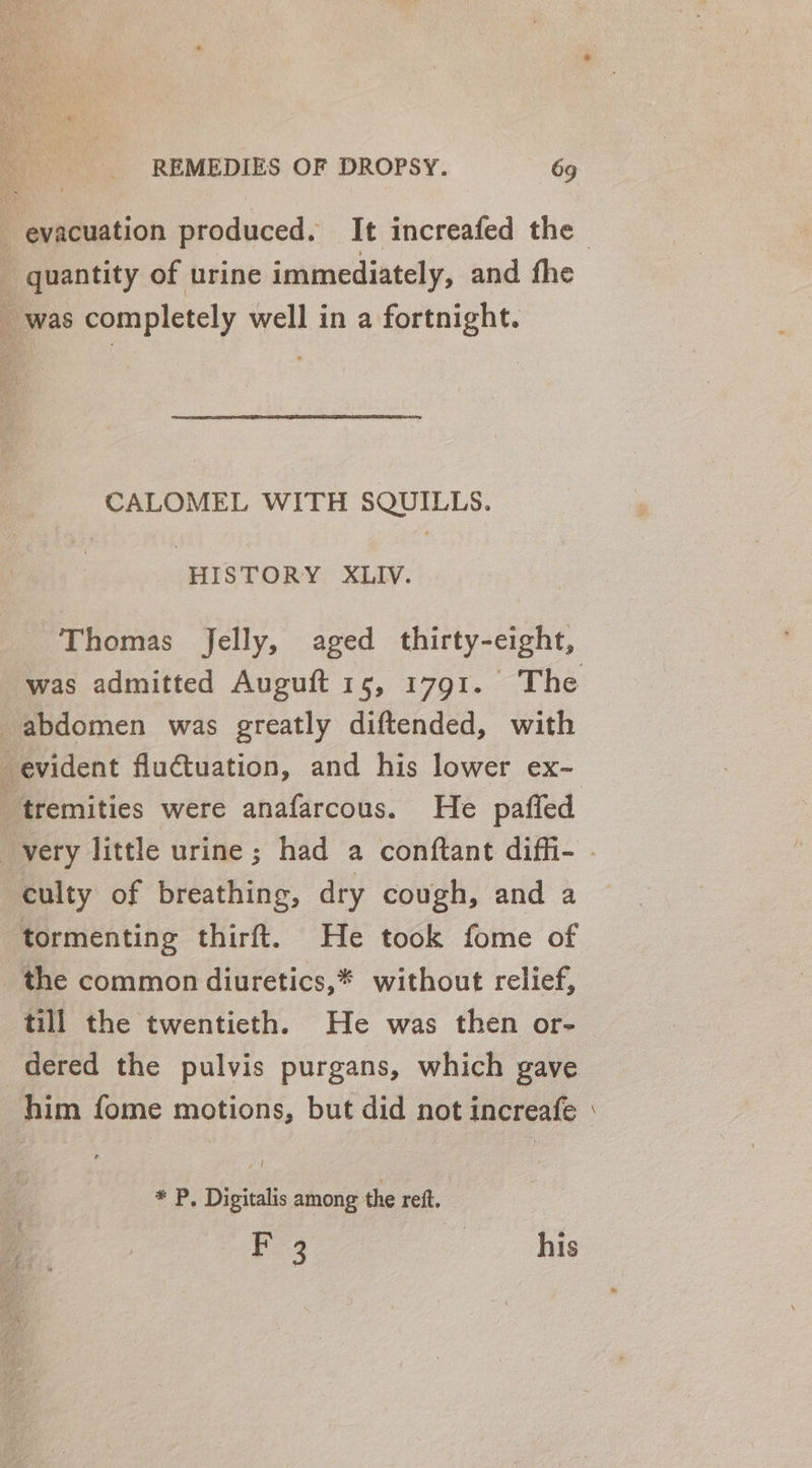 evacuation produced. It increafed the _ quantity of urine immediately, and fhe was completely well in a fortnight. CALOMEL WITH SQUILLS. HISTORY XLIV. Thomas Jelly, aged thirty-eight, was admitted Auguft 15, 1791. The abdomen was greatly diftended, with evident fluctuation, and his lower ex- _ tremities were anafarcous. He pafled very little urine ; had a conftant diffi- - ‘eulty of breathing, dry cough, and a tormenting thirft. He took fome of the common diuretics,* without relief, till the twentieth. He was then or- dered the pulvis purgans, which gave him fome motions, but did not increafe = * P. Digitalis among the ref. Fe4 | his