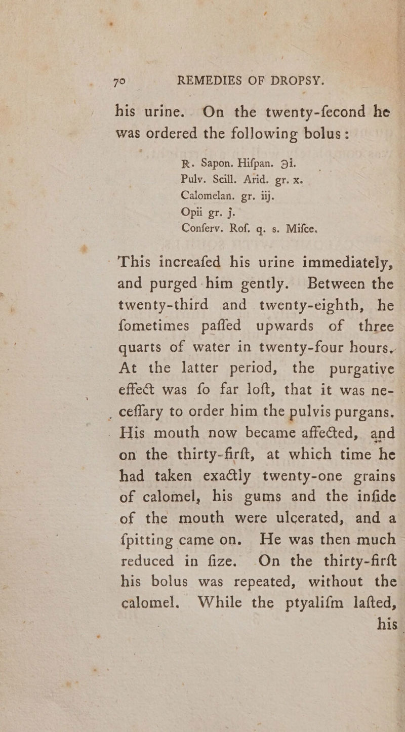 his urine. On the twenty-fecond he was ordered the following bolus: RK. Sapon. Hifpan. 9i. Pulv. Scill. Arid. gr. x. Calomelan. gr. ii. Opii gr. j. Conferv. Rof. gq. s. Mifce. This increafed his urine immediately, and purged him gently. Between the twenty-third and twenty-eighth, he fometimes pafled upwards of three quarts of water in twenty-four hours. At the latter period, the purgative effect was fo far loft, that it was ne- _ ceflary to order him the pulvis purgans. _ His mouth now became affected, and on the thirty-firft, at which time he had taken exa@tly twenty-one grains of calomel, his gums and the infide of the mouth were ulcerated, and a {pitting came on. He was then much reduced in fize. On the thirty-firft his bolus was repeated, without the calomel. While the ptyalifm lafted, his