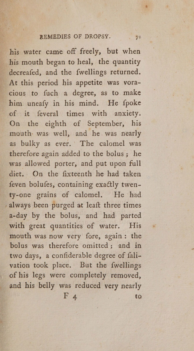 his water came off freely, but when his mouth began to heal, the quantity _ decreafed, and the {wellings returned. _ At this period his appetite was vora- _ cious to fuch a degree, as to make him uneafy in his mind. He {poke of it feveral times with anxiety. On the eighth of September, his mouth: was well, and he was nearly as bulky as ever.’ The calomel was therefore again added to the bolus; he was allowed porter, and put upon full diet. On the fixteenth he had taken feven bolufes, containing exaatly twen- ‘ty-one grains of calomel. He had always been purged at leaft three times _a-day by the bolus, and had parted with great quantities of water. His mouth was now very fore, again: the bolus was therefore omitted; and in two days, a confiderable degree of fali- vation took place. But the {wellings _ of his legs were completely removed, _ and his belly was reduced very nearly b4 : to