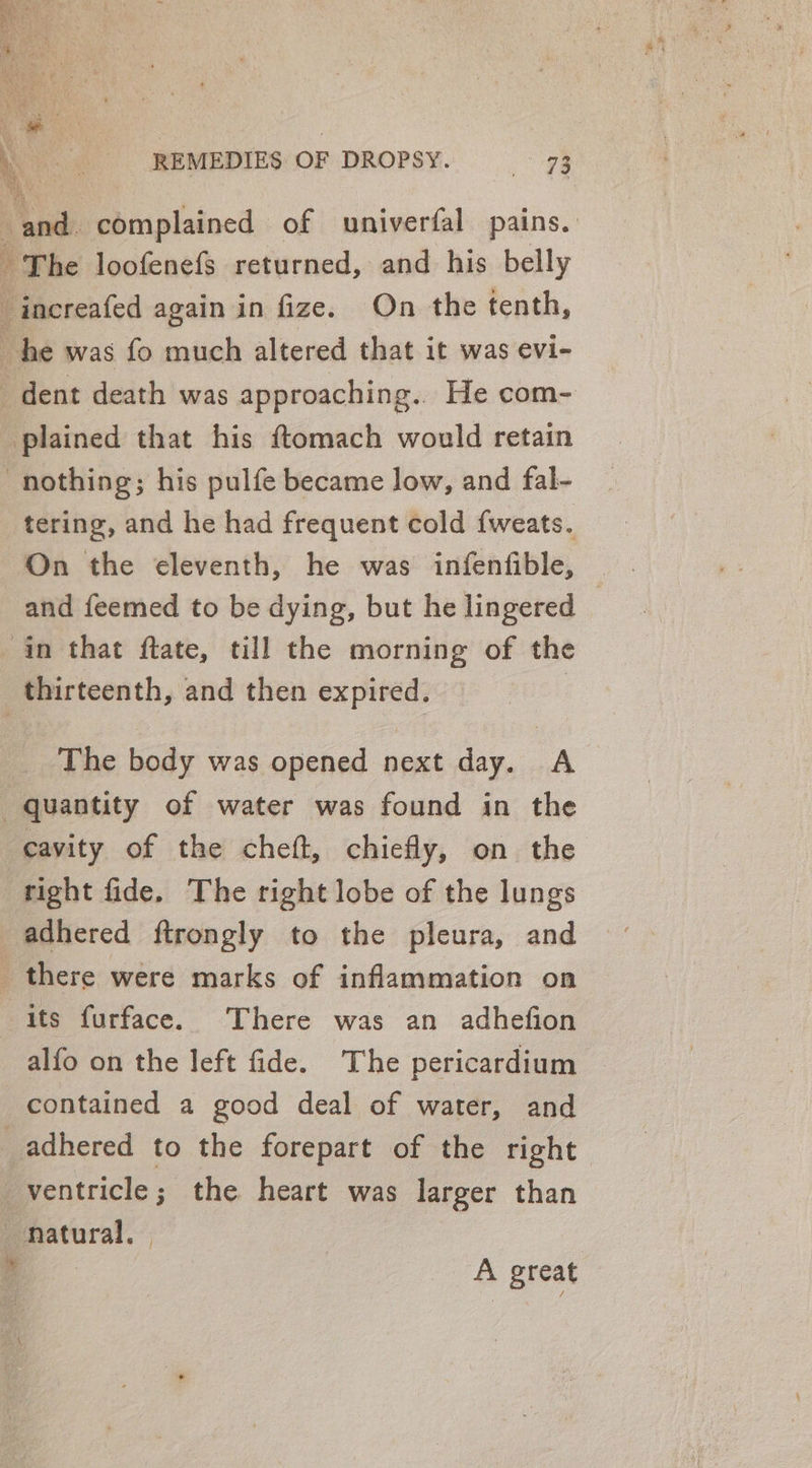 ‘ and. complained of univerfal pains. | The loofenefs returned, and his belly -increafed again in fize. On the tenth, he was fo much altered that it was evi- _ dent death was approaching.. He com- plained that his ftomach would retain nothing; his pulfe became low, and fal- tering, and he had frequent cold {weats. On the eleventh, he was infenfible, and feemed to be dying, but he lingered © in that flate, till the morning of the thirteenth, and then expired. | The body was opened next day. A quantity of water was found in the cavity of the cheft, chiefly, on the right fide. The right lobe of the lungs adhered ftrongly to the pleura, and there were marks of inflammation on its furface. There was an adhefion alfo on the left fide. The pericardium contained a good deal of water, and adhered to the forepart of the right ventricle; the heart was larger than natural. | A great