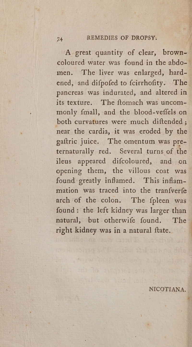 A great quantity of clear, brown- men. The liver was enlarged, hard- ened, and difpofed to fcirrhofity. ‘The pancreas was indurated, and altered in its texture. The ftomach was uncom- monly fmall, and the blood-veffels on both curvatures were much diftended ; near the cardia, it was eroded by the gaftric juice. ‘The omentum was pre- ternaturally red. Several turns of the ileus appeared difcoloured, and on opening them, the villous coat was found greatly infamed. This inflam- arch of the colon. ‘The fpleen was found: the left kidney was larger than right kidney was in a natural ftate. NICOTIANA. % a