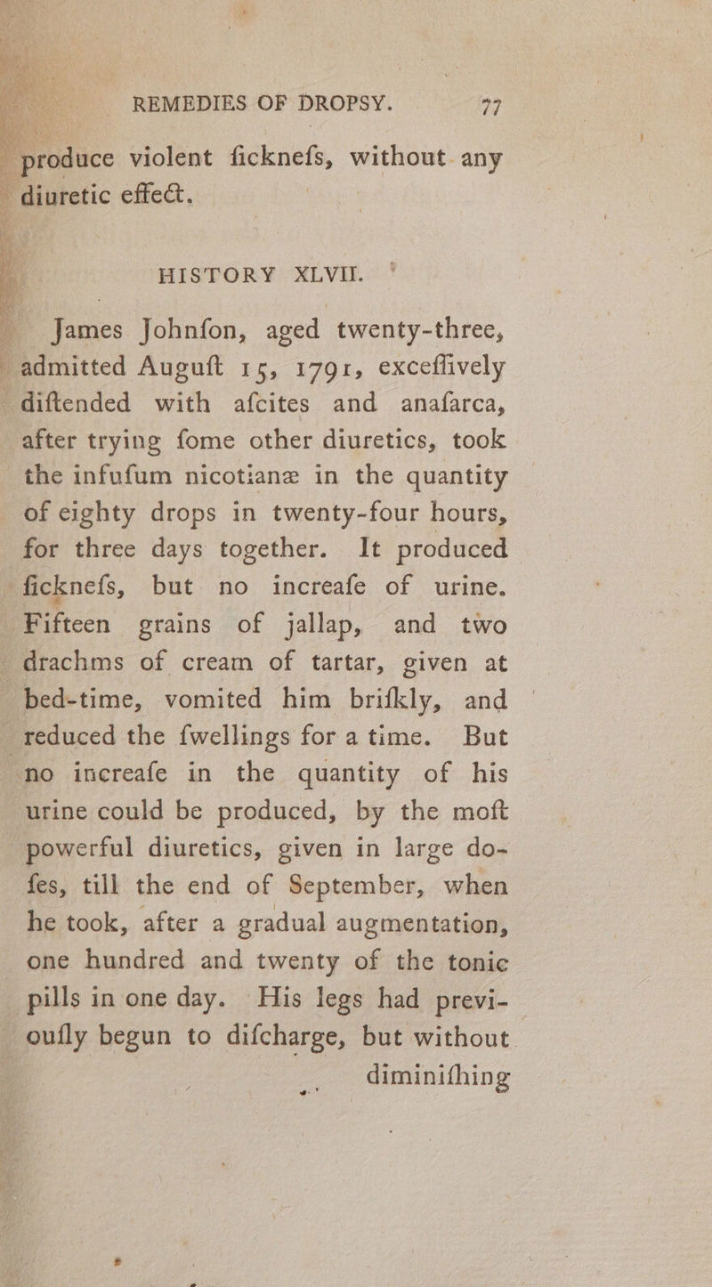 _ produce violent ficknefs, without. any - diuretic effect. | HISTORY XLVII. James Johnfon, aged twenty-three, _ admitted Auguft 15, 1791, exceflively ‘diftended with afcites and anafarca, after trying fome other diuretics, took the infufum nicotiane in the quantity of eighty drops in twenty-four hours, for three days together. It produced ficknefs, but no increafe of urine. ‘Fifteen grains of jallap, and two _drachms of cream of tartar, given at bed-time, vomited him brifkly, and reduced the fwellings foratime. But no increafe in the quantity of his ‘urine could be produced, by the moft powerful diuretics, given in large do- fes, till the end of September, when he took, after a gradual augmentation, one hundred and twenty of the tonic pills in one day. His legs had previ- — -oufly begun to difcharge, but without | diminifhing