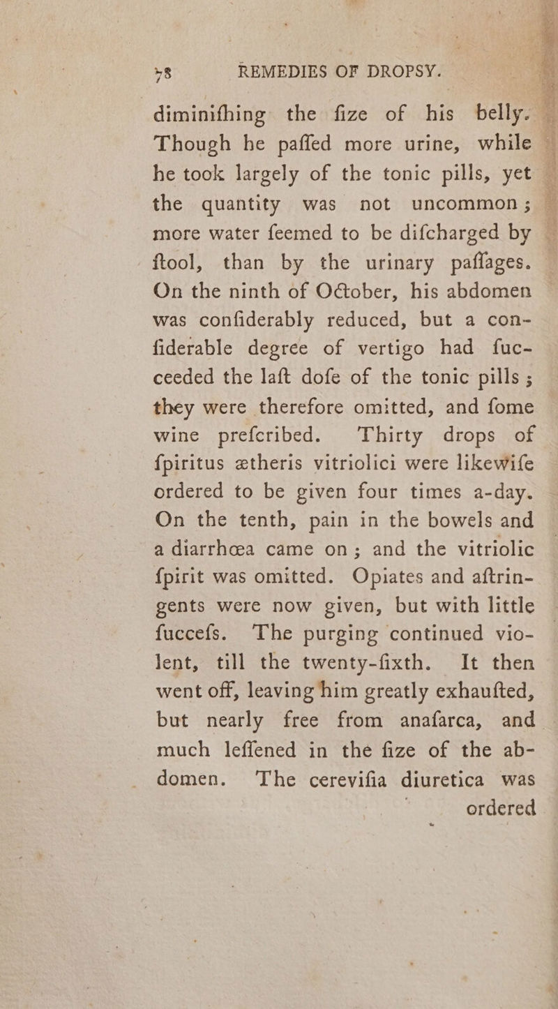 the quantity was not uncommon ; ftool, than by the urinary paffages. On the ninth of October, his abdomen was confiderably reduced, but a con- fiderable degree of vertigo had fuc- ceeded the laft dofe of the tonic pills ; they were therefore omitted, and fome wine prefcribed. Thirty drops of ordered to be given four times a-day. On the tenth, pain in the bowels and a diarrhoea came on; and the vitriolic {pirit was omitted. Opiates and aftrin- gents were now given, but with little fuccefs. The purging continued vio- lent, till the twenty-fixth. It then went off, leaving him greatly exhaufted, much leffened in the fize of the ab- domen. ‘The cerevifia diuretica was
