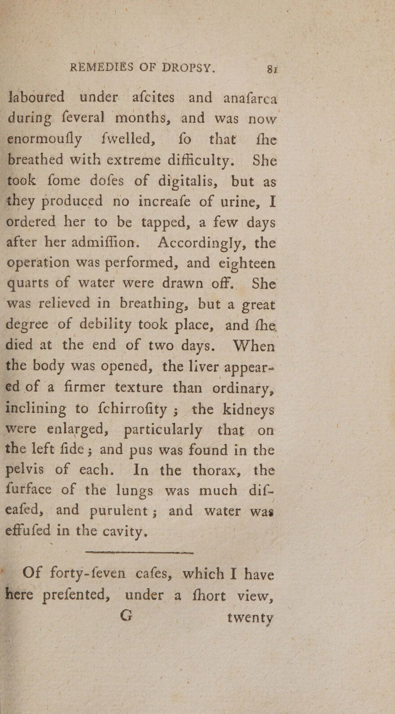 ! REMEDIES OF DROPSY. Si laboured under afcites and anafarca during feveral months, and was now. enormoufly fwelled, fo that the breathed with extreme difficulty. She ‘took fome dofes of digitalis, but as they produced no increafe of urine, I ordered her to be tapped, a few days — after her admiffion. Accordingly, the operation was performed, and eighteen quarts of water were drawn off. She was relieved in breathing, but a great degree of debility took place, and the died at the end of two days. When the body was opened, the liver -appear- ed of a firmer texture than ordinary, inclining to {chirrofity ; the kidneys Were enlarged, particularly that on the left fide ; and pus was found in the pelvis of ue In the thorax, the furface of the lungs was much dif- eafed, and purulent; and water was effufed in the cavity. ; oe Of forty-feven cafes, which I have here prefented, under a fhort view, ie G | twenty
