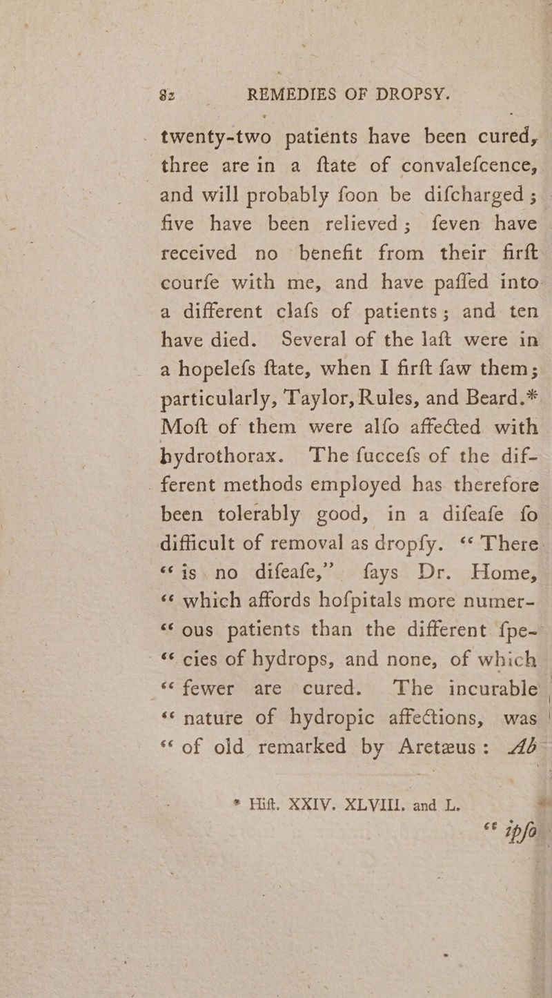 _ twenty-two patients have been cured, three are in a ftate of convalefcence, and will probably foon be difcharged ; five have been relieved; feven have received no benefit from their firft courfe with me, and have paffed into a different clafs of patients; and ten have died. Several of the laft were in a hopelefs ftate, when I firft faw them; particularly, Taylor, Rules, and Beard.* Mott of them were alfo affected with | hydrothorax. The fuccefs of the dif- _ ferent methods employed has therefore been tolerably good, in a difeafe fo difficult of removal as dropfy. ‘* There. «‘is. no difeafe,” fays Dr. Home, «¢ which affords hofpitals more numer- &lt;‘ ous patients than the different {pe- ‘¢ cies of hydrops, and none, of which fewer are cured. The incurable | ‘‘ nature of hydropic affections, was | ‘© of old remarked by Areteus: 4d~ * thf. XXIV. XLVIII. and L. * “ info”
