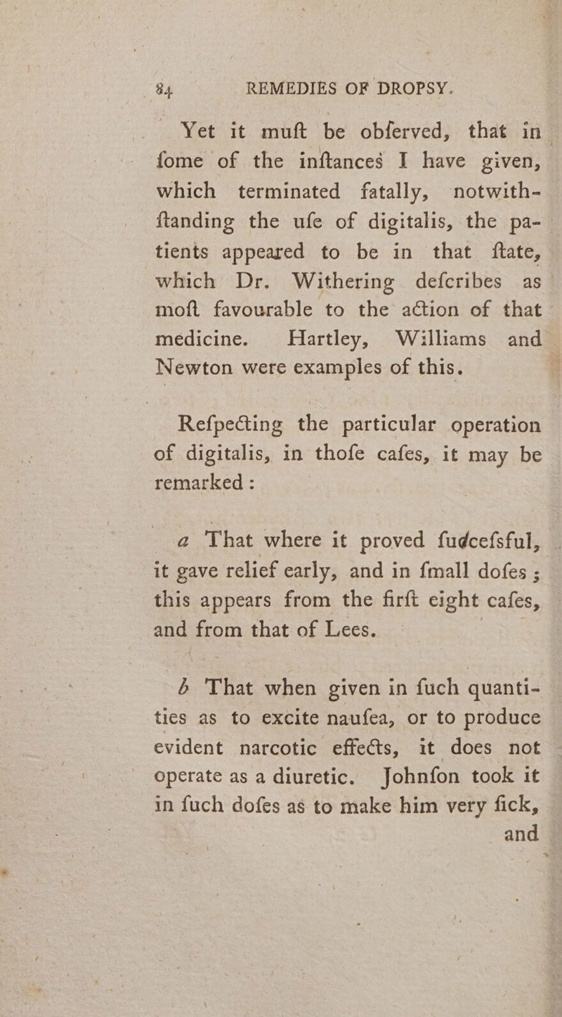 Yet it muft be obferved, that in- fome of the inftances I have given, which terminated fatally, notwith- ftanding the ufe of digitalis, the pa- tients appeared to be in that ftate, which Dr. Withering defcribes as_ moft favourable to the action of that medicine. Hartley, Williams and Newton were examples of this. : Refpecting the particular operation of digitalis, in thofe cafes, it may be remarked : _a@ That where it proved fudcefsful, it gave relief early, and in {mall dofes ; this appears from the firft eight cafes, a from that of Lees. ; That when given in fuch quanti- ties as to excite naufea, or to produce evident narcotic effects, it does not operate as a diuretic. Johnfon took it in fuch dofes as to make him very fick, and