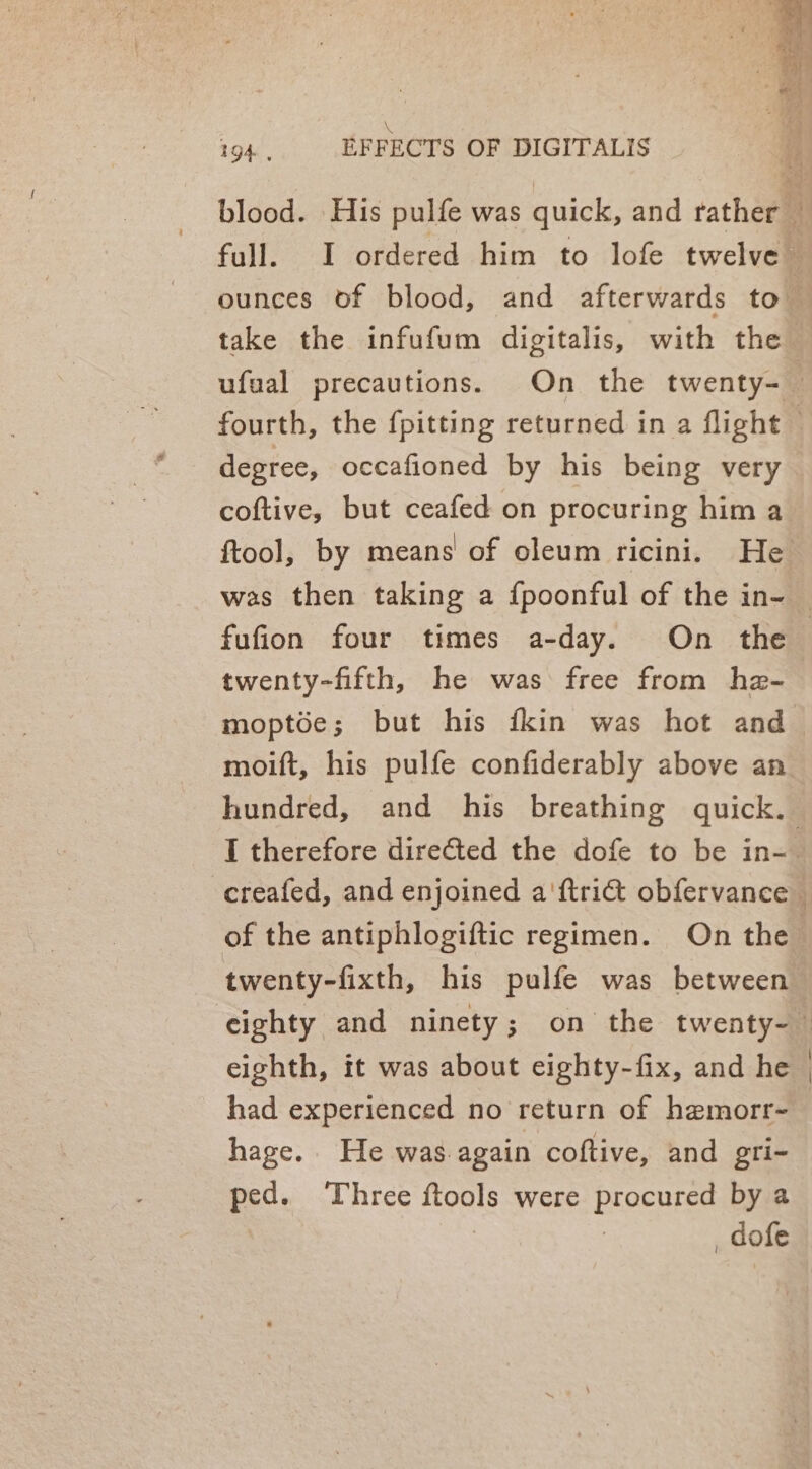 XK 194. EFFECTS OF DIGITALIS blood. His pulfe was quick, and rather full. I ordered him to lofe twelve ounces of blood, and afterwards to take the infufum digitalis, with the ufual precautions. On the twenty- — fourth, the {pitting returned in a flight © degree, occafioned by his being very coftive, but ceafed on procuring him a ftool, by means’ of oleum ricini. He was then taking a {poonful of the in- — fufion four times a-day. On the — twenty-fifth, he was free from he- moptée; but his fkin was hot and moift, his pulfe confiderably above an hundred, and his breathing quick. I therefore directed the dofe to be in-- -ereafed, and enjoined a'ftri@ obfervance — of the antiphlogiftic regimen. On the twenty-fixth, his pulfe was between eighty and ninety; on the twenty- eighth, it was about eighty-fix, and he — had experienced no return of hemorr-— hage. He was.again coftive, and gri- ped. Three ftools were procured by a | 3 _dofe