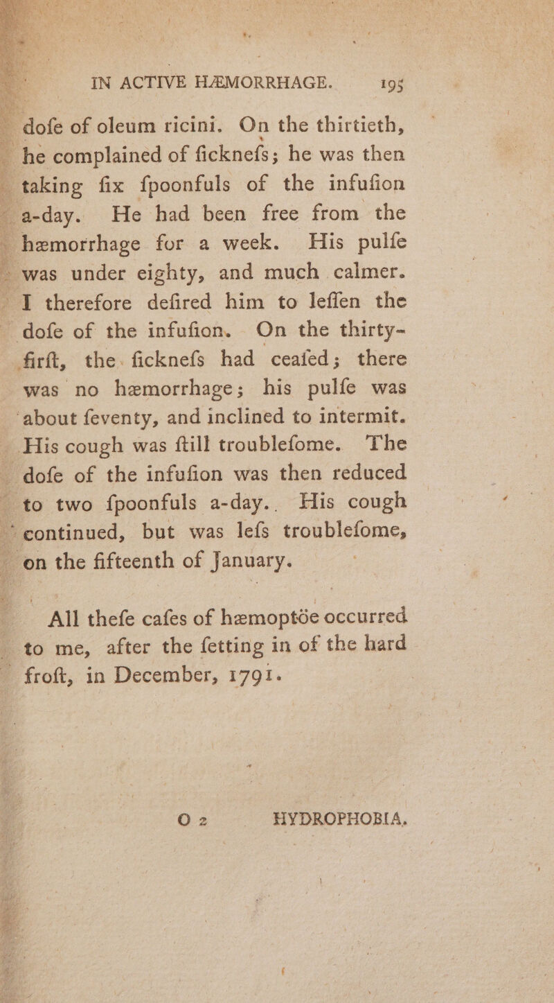 dofe of oleum ricini. On the thirtieth, : he complained of ficknefs; he was then ’ _ taking fix fpoonfuls of the infufion 4 _ a-day. He had been free from the Bremorsbage for a week. His pulfe - was under eighty, and much calmer. ri therefore defired him to leffen the ; F dots of the infufion. On the thirty- firft, the. ficknefs had ceafed; there was no hemorrhage; his pulfe was ‘about feventy, and inclined to intermit. His cough was ftill troublefome. The | _ dofe of the infufion was then reduced to two fpoonfuls a-day.. His cough * continued, but was lefs troublefome, on the fifteenth of January. ia All thefe cafes of hemoptde occurred _ to me, after the fetting in of the hard - froft, in December, 1791. O 2 HYDROPHOBIA,