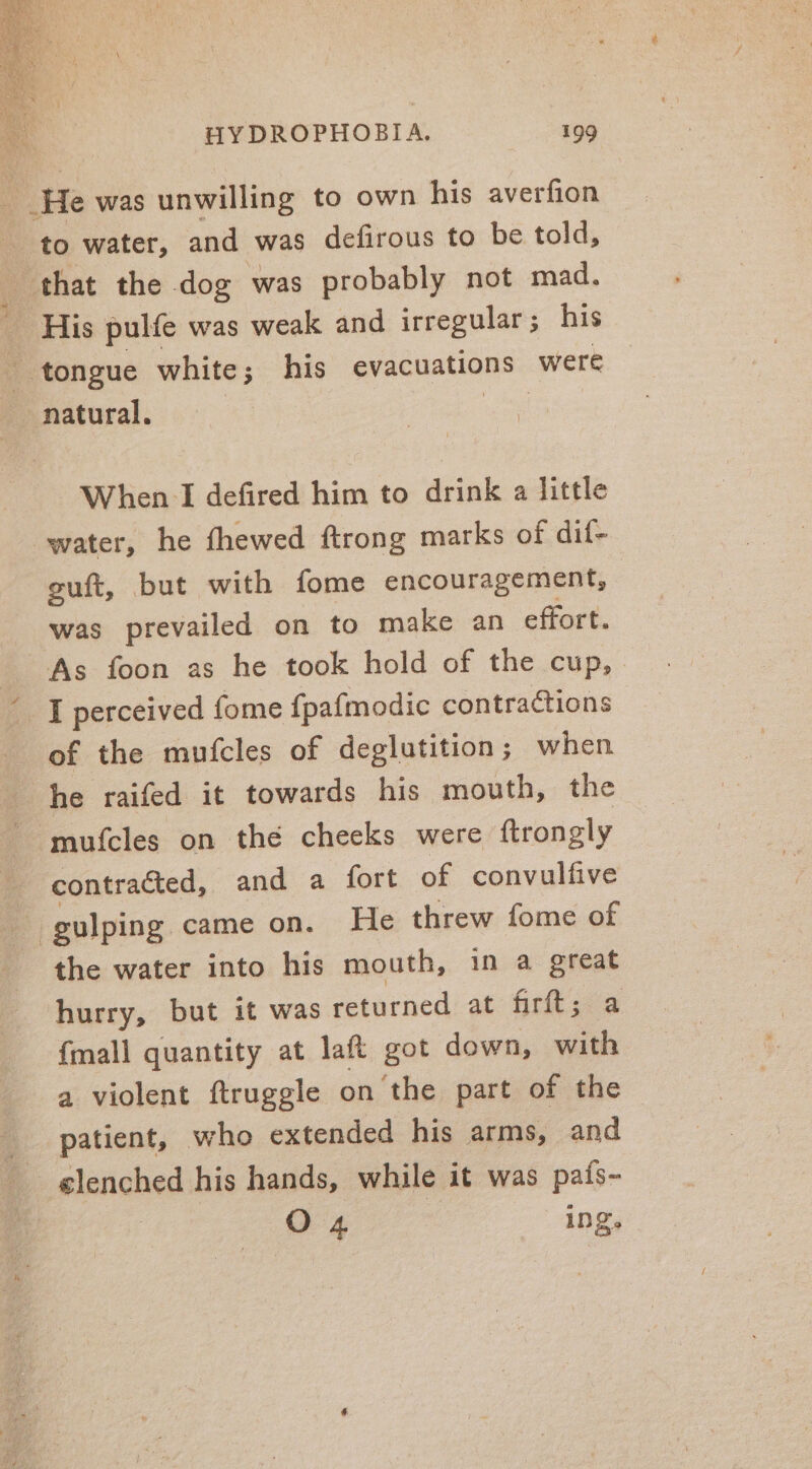 He was unwilling to own his averfion to water, and was defirous to be told, that the dog was probably not mad. His pulfe was weak and irregular ; his tongue white; his evacuations were natural. woe When I defired him to drink a little water, he fhewed ftrong marks of dif- guft, but with fome encouragement, was prevailed on to make an effort. As foon as he took hold of the cup, I perceived fome fpafmodic contractions of the mufcles of deglutition; when he raifed it towards his mouth, the ~ mufcles on the cheeks were ftrongly contracted, and a fort of convulfive - gulping came on. He threw fome of the water into his mouth, in a great hurry, but it was returned at firft; a {mall quantity at laft got down, with a violent ftruggle on the part of the patient, who extended his arms, and elenched his hands, while it was pais- O 4 INS.