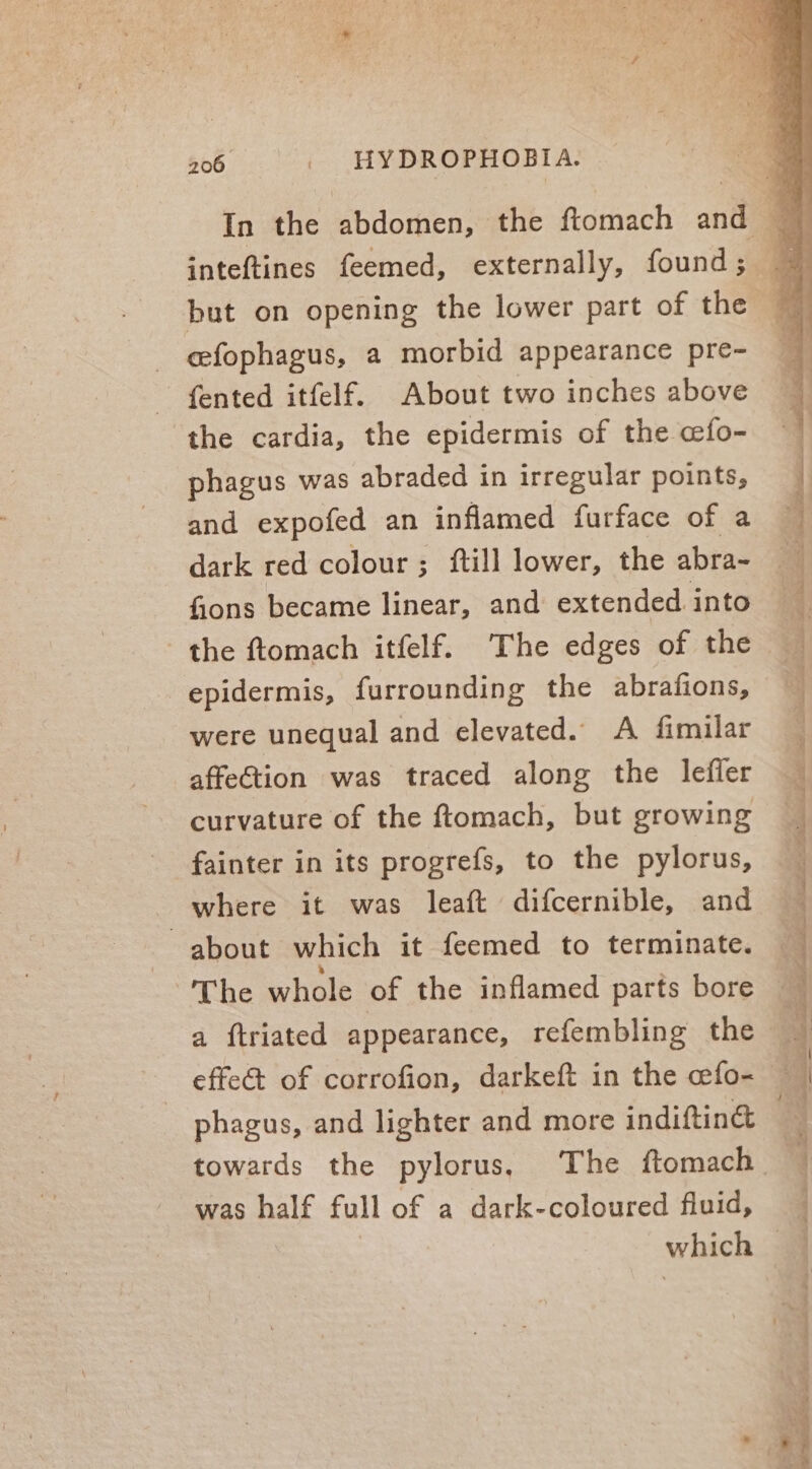 inteftines feemed, externally, found; but on opening the lower part of the - efophagus, a morbid appearance pre- fented itfelf. About two inches above ‘the cardia, the epidermis of the cfo- phagus was abraded in irregular points, and expofed an inflamed furface of a dark red colour; ftill lower, the abra- fions became linear, and extended. into the ftomach itfelf. The edges of the epidermis, furrounding the abrafions, were unequal and elevated. A fimilar affettion was traced along the lefler curvature of the ftomach, but growing fainter in its progrefs, to the pylorus, where it was leaft difcernible, and about which it feemed to terminate. The whole of the inflamed parts bore a ftriated appearance, refembling the effe&amp; of corrofion, darkeft in the cefo- phagus, and lighter and more indiftin&amp; was half full of a dark-coloured fluid, which