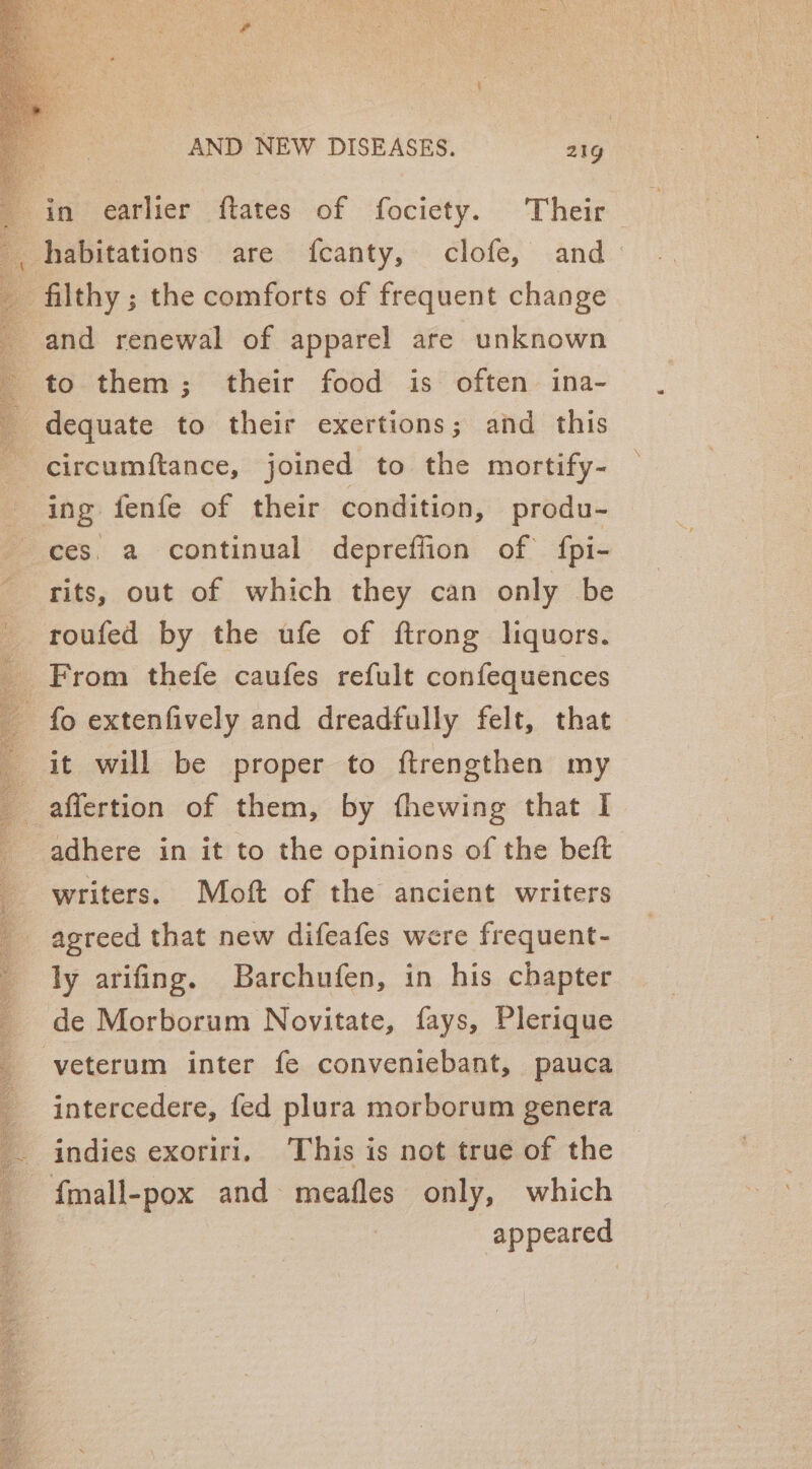 in earlier flates of fociety. Their habitations are fcanty, clofe, and filthy ; the comforts of frequent change and renewal of apparel are unknown to them; their food is often ina- _dequate to their exertions; and this circumftance, joined to the mortify- ing fenfe of their condition, produ- ces. a continual depreffion of fpi- rits, out of which they can only be roufed by the ufe of ftrong liquors. _ From thefe caufes refult confequences - fo extenfively and dreadfully felt, that it will be proper to ftrengthen my _ affertion of them, by thewing that I adhere in it to the opinions of the beft writers. Moft of the ancient writers agreed that new difeafes were frequent- ly arifing. Barchufen, in his chapter de Morborum Novitate, fays, Plerique -veterum inter fe conveniebant, pauca intercedere, fed plura morborum genera indies exoriri. This is not true of the _ fmall-pox and meafles only, which i appeared aeaga®