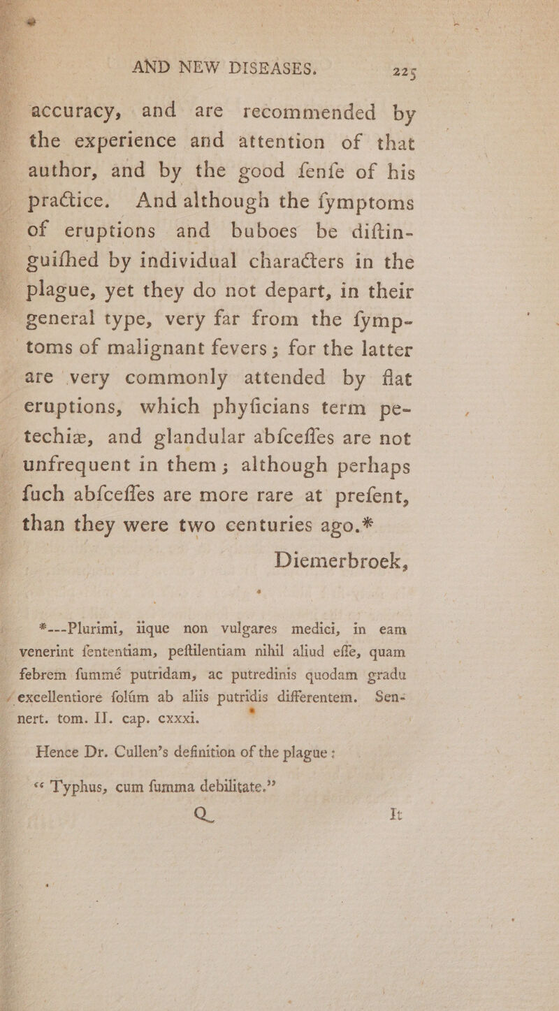 accuracy, and are recommended by _ the experience and attention of that _ author, and by the good fenfe of his y practice. And although the fymptoms i of eruptions and buboes be diftin- _ guifhed by individual characters in the plague, yet they do not depart, in their general type, very far from the fymp- toms of malignant fevers; for the latter are very commonly attended by flat eruptions, which phyficians term pe- techie, and glandular ab{fceffes are not _ unfrequent in them; although perhaps a fuch ab{cefles are more rare at prefent, than they were two centuries ago.* Diemerbroek, 4 f. *_--Plurimi, lique non vulgares medici, in eam ; venerint fententiam, peftilentiam nihil aliud effe, quam febrem fummé putridam, ac putredinis quodam gradu -/ excellentiore folfim ab aliis Foee differentem. Sen- nert. tom. I]. cap. cxxxi. | Hence Dr. Cullen’s definition of the plague : «¢ Typhus, cum fumma debilitate.” [82 It