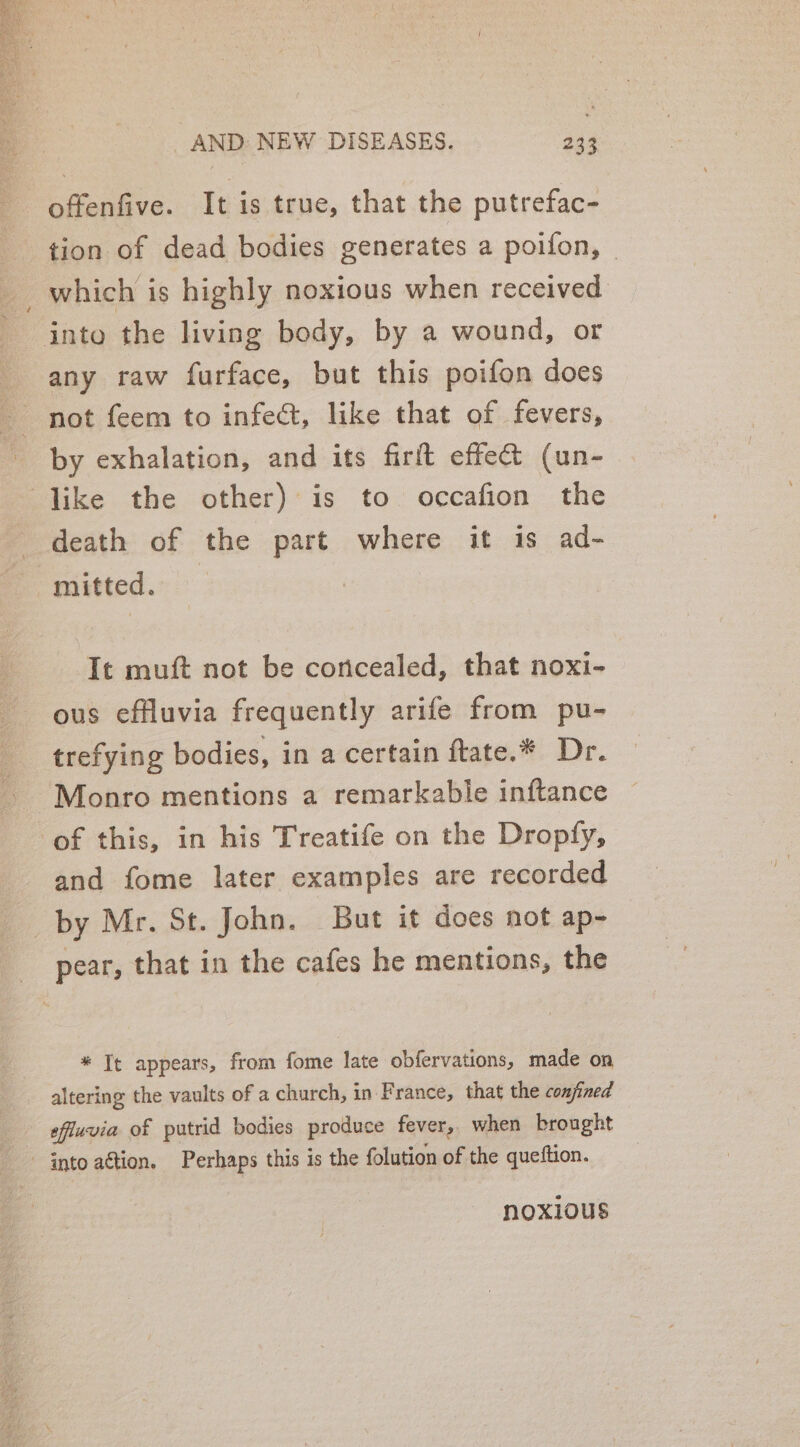 offenfive. It is true, that the putrefac- tion of dead bodies generates a poifon, © _which is highly noxious when received into the living body, by a wound, or any raw furface, but this poifon does not feem to infect, like that of fevers, by exhalation, and its firft effet (un- like the other) is to occafion the death of the part where it is ad- “mitted. It muft not be concealed, that noxi- ous effluvia frequently arife from pu- trefying bodies, in a certain ftate.* Dr. Monro mentions a remarkable inftance of this, in his Treatife on the Dropfy, and fome later examples are recorded by Mr. St. John. But it does not ap- pear, that in the cafes he mentions, the * Tt appears, from fome late obfervations, made on altering the vaults of a church, in France, that the confined efiuvia of putrid bodies produce fever, when brought - into aétion. Perhaps this is the folution of the queftion. noxious