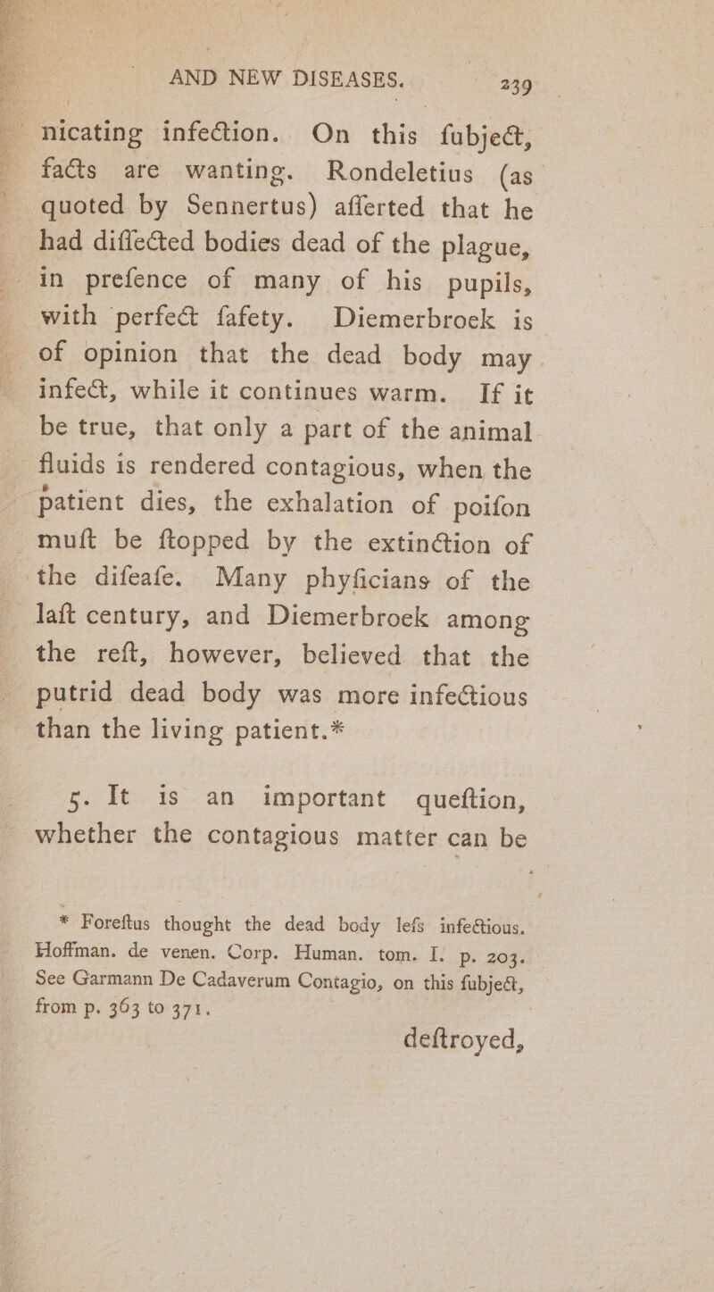 nicating infection. On this fubjea&amp;, faéts are wanting. Rondeletius (as quoted by Sennertus) afferted that he had diflected bodies dead of the plague, in prefence of many of his pupils, with perfect fafety. Diemerbrock is of opinion that the dead body may infect, while it continues warm. If it be true, that only a part of the animal fluids is rendered contagious, when the the reft, however, believed that the putrid dead body was more infectious than the living patient.* 5. It is an important queftion, whether the contagious matter can be * Foreftus thought the dead body lefs infetious. Hoffman. de venen. Corp. Human. tom. I. p. 203. See Garmann De Cadaverum Contagio, on this fubjeét, deftroyed,