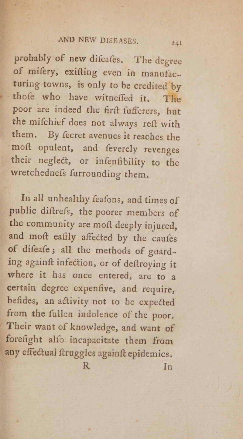 probably of new difeafes. ‘The degree of mifery, exifting even in manufac- turing towns, is only to be credited ‘by thofe who have witneffed it. _ poor are indeed the firft fufferers, but the mifchief does not always reft with. them. By fecret avenues it reaches the moft opulent, and feverely revenges their negle&amp;, or infenfibility to the wretchednefs furrounding them. a ian aaa \ In all unhealthy feafons, and times of 4 public diftrefs, the poorer members of _ the community are moft deeply injured, a and moft eafily affected by the caufes of difeafe ; all the methods of guard- _ ing againft infe@ion, or of deftroying it where it has once entered, are to a certain degree expenfive, and require, befides, an activity not to be expected from the fullen indoleace of the poor. : ‘Their want of knowledge, and want of ‘forefight alfo. incapacitate them from any effectual ftruggles again epidemics.