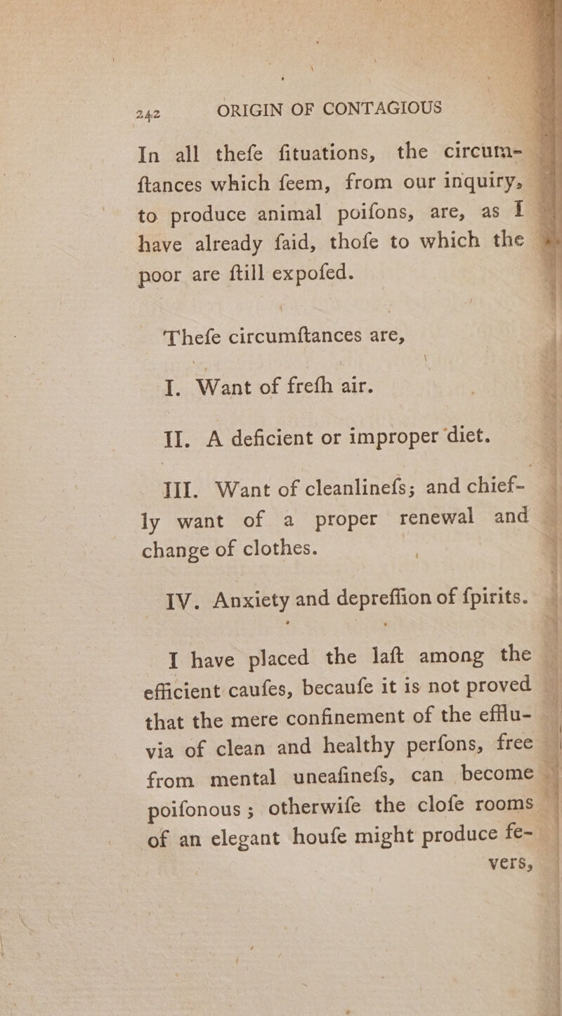 \ 242 ORIGIN OF CONTAGIOUS In all thefe fituations, the circum= — {tances which feem, from our inquiry, 4 to produce animal poifons, are, as I @ have already faid, thofe to which the 4 poor are ftill expofed. ; 'Thefe circumftances are, I. Want of frefh air. II. A deficient or improper diet. III. Want of cleanlinefs; and aces ly want of a proper renewal and — change of clothes. } IV. Anxiety and depreffion of fpirits. I have placed the laft among the efficient caufes, becaufe it is not proved of that the mere confinement of the efflu- 4 via of clean and healthy perfons, free ‘ | from mental uneafinefs, can become ~ poifonous ; otherwife the clofe rooms — of an elegant houfe might produce fe- vers, am iti ah ool , iis = ‘ Ltziianettie malic =