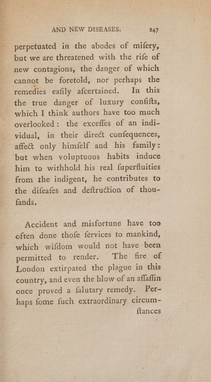 but we are threatened with the rife of cannot be foretold, nor perhaps the remedies eafily afcertained. In this the true danger of luxury confifts, which I think authors have too much overlooked: the excefles of an indi- vidual, in their direct confequences, ‘but when voluptuous habits induce him to withhold his real fuperfluities from the indigent, he contributes to the difeafes and deftruction of thou- Accident and misfortune have too which wifdom would not have been London extirpated the plague in this country, and even the blow of an affaffin once proved a falutary remedy. Per- haps fome fuch extraordinary circum- | {tances