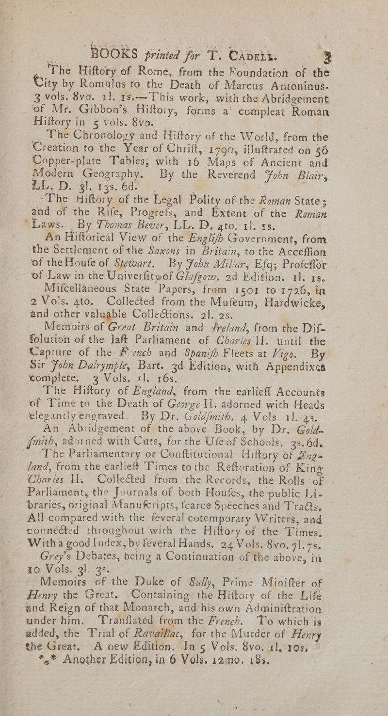 _'The Hiftory of Rome, from the Foundation of the ity by Romalus to the Death of Marcus Antoninus. 3 vols. 8vo. 31. 18.— This work, with the Abridgement _of Mr. Gibbon’s Hifto:y, forms a’ compleat Roman Hiftory in 5 vols. 8vo. The Chronology and Hiftory of the World, from the Creation to the Year of Chrift, 1790, illuftrated on 86 Copper-plate Tables, with 16 Maps of Ancient and Modern Geography. By the Reverend ‘Foon Blair, iL. D. 4). 13s. 6d. : ; . | ~The Hiftory of the Legal Polity of the Roman State; and of the Rife, Progrefs, and Extent of the Roman ‘Laws. _ By Thomas Bever, LL. D. gto. 11, ts. An Hiftorical View of the Engli/fp Government, from the Settlement of the Saxons in Britain, tothe Acceffion of the Houfe of Stewart. By Fohn Millar, Efq; Profeffor of Law in the Univerfityof Gle/gow. 2d Edition. 1). 18. Mifcellaneous State Papers, from 1501 to 1726, in 2 Vols. gto. Collected from the Mufeum, Hardwicke, and other valuable ColleGions. al. 2s. Memoirs of Great Britain and reland, ftom the Dif- folution of the laft Parliament of Charles II. until the Capture of the #ench and Spanifh Fleets at Vigo. By Sir Fobn Dalrymple, Bart. 3d Edition, with Appendixes complete. 3 Vols, il. 16s. ; The Hiftory of England, from the earlieft Accounts _ of Time to the Death of George II. adorned with Heads elegantly engraved. By Dr. Gold/mith. 4 Vols. 11. 45, An Abridgement of the above Book, by Dr. Gold. finith, adorned with Cuts, for the Ufe of Schools. 9s. 6d ~The Parliamentary or Conftitutional Hiltory of Bugs tand, from the earlielt Times tothe Reftoration of King Charles Il. Collected from the Records, the Rolls of . Parliament, the Journals of both Houfes, the-public Li- brariés, original Manufcripts, fcarce Speeches and Tra@s, All compared with the feveral cotemporary Writers, and connected throughout with the Hiftory of the Times. Witha good Index, by feveral Hands. 24 Vols. 8vo. 71.75. Grey’s Debates, being a Continuation of the above, in 10 Vols. 3l. 3s. — Memoirs of the Duke of Sully, Prime Minifter of Henry the Great. Containing the Hiftory of the Life and Reign of that Monarch, and his own Adminittration under him. Tranflated from the French. To which is _ added, the Trial of Ravaillac, for the Murder of Henry the Great. A new Edition. In 5 Vols. 8vo. 11, 103, *.* Another Edition, in 6 Vols. 12mo. 183. .