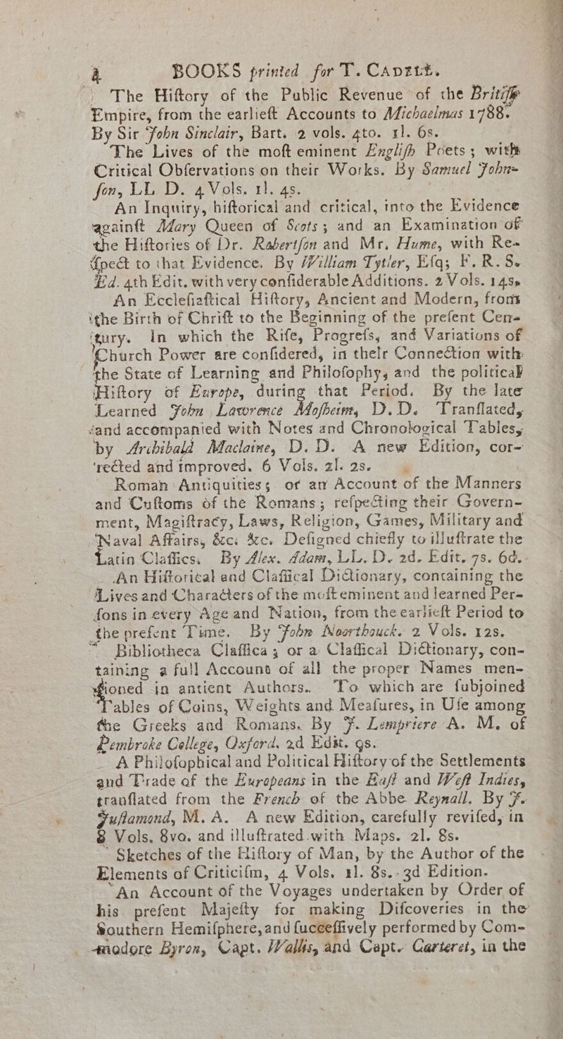 | The Hiftory of the Public Revenue of the Britifp Empire, from the earlieft Accounts to Michaelmas 1788. By Sir ‘fobn Sinclair, Bart. 2 vols. gto. rl. 6s. The Lives of the moft eminent Englifh Poets; with Critical Obfervations on their Works. By Samuel Fohn= fon, LL. D. 4 Vols. 11. 4s. | An Inquiry, biftorical and critical, into the Evidence againft Adory Queen of Scots; and an Examination of the Hiftories of Dr. Rabertfon and Mr, Hume, with Re» {pe to that Evidence. By William Tytier, Efq; F.R.S- Ed. ath Edit. with very confiderable Additions. 2 Vols. 145» An Ecclefiaftical Hiftory, Ancient and Modern, front ithe Birth of Chrift to the decintin of the prefent Cen-« ‘tury. In which the Rife, Progrefs, and Variations of ‘Church Power are confidered, in thelr Connection with the State of Learning and Philofophy, and the politicak ‘Hiftory of Europe, during that Period. By the late Learned Fobu Lawrence Volbeinn, D.D. Tranflated, éand accompanied with Notes and Chronological Tables, by Archibald Maclaine, D.D. A new Edition, cor- ‘rected and improved. 6 Vols. al. as. Roman Antiquitiess of am Account of the Manners and Cuftoms of the Romans; refpecting their Govern- ment, Magiftracy, Laws, Religion, Games, Military and ‘Naval Affairs, &amp;c. 4c. Defigned chiefly to Mluftrate the _ An Hiftorical end Claffical DiGtionary, containing the Lives and Characters of the mofteminent and learned Per- fons in every Age and Nation, from the earlicft Period to the prefent Time. By ‘fobn Noorthouck. 2 Vols. 12s. “ Bibliotheca Claffica, or a Claffical Di€ttonary, con- taining a full Account of all the proper Names men- ables of Coins, Weights and Meafures, in Ufe among the Greeks and Romans. By 7. Lempriere A. M. of Pembroke College, Oxford. 24 Edit. gs. A Philofophical and Political Hiftory of the Settlements and Trade of the Eurapeans in the Baff and Weft Indies, tranflated from the French of the Abbe Reynall. By F. Fufamond, M.A. A new Edition, carefully revifed, in 8 Vols. 8va. and illuftrated.with Maps. 21. 8s. ' Sketches of the Hiftory of Man, by the Author of the Elements of Criticifm, 4 Vols. 11. 8s.. 3d Edition. “An Account of the Voyages undertaken by Order of Southern Hemifphere, and fuceeflively performed by Com-~ 4nodore Byron, Capt. Walls, and Capt. Carteret, in the