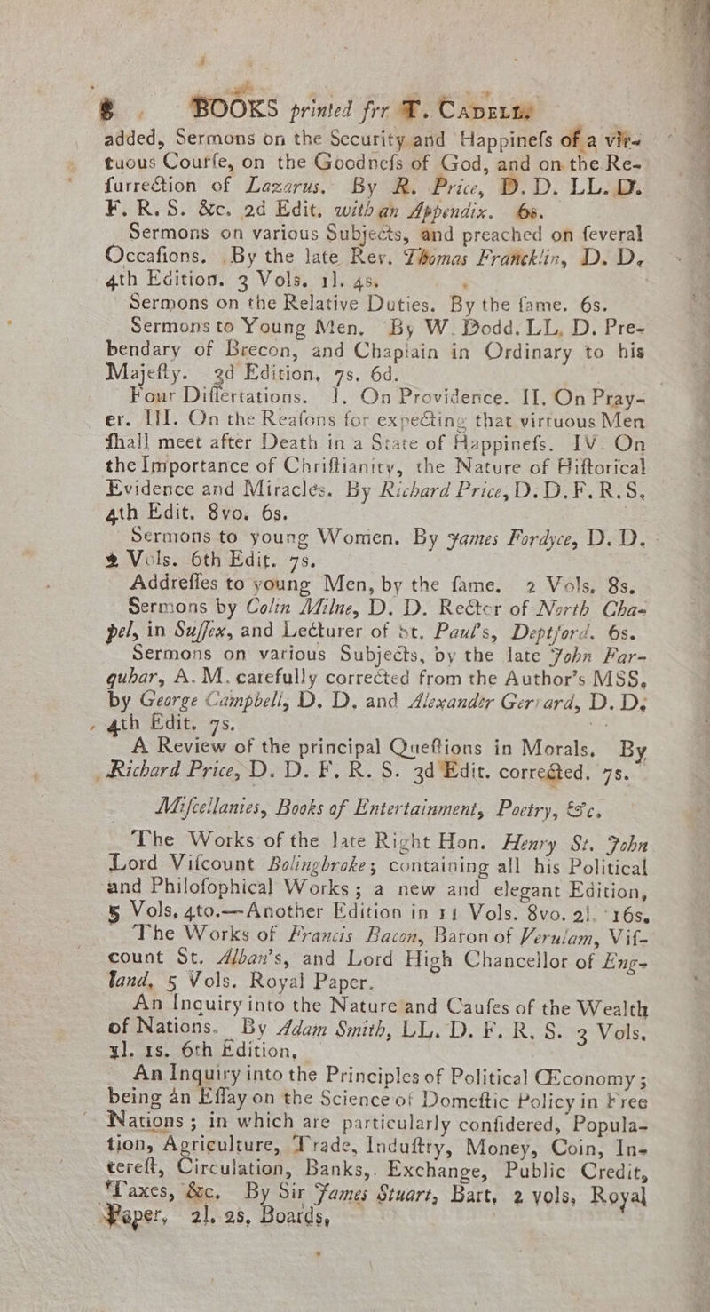 ie BOOKS printed frr T. Caverm tuous Courfe, on the Goodnefs of God, and on the Re- furretion of Lazarus. By R. Price, D.D. LL.D. F.R.5. &c. ad Edit. withan Appendix. 6s. Sermons on various Subjects, and preached on feveral Occafions. .By the late Rey. Thomas Francklin, D. D, 4th Eaition. 3 Vols. 11. 4s. ; , Sermons on the Relative Duties. By the fame. 6s. Sermons to Young Men, By W. Dodd. LL, D. Pre- bendary of Brecon, and Chapiain in Ordinary to his Majefty. 3d Edition, 7s, 6d. Four Diflertations. 1. On Providence. II, On Pray~ er. III. On the Reafons for expecting that virtuous Men fhall meet after Death in a State of Happinefs. IV. On the Importance of Chriftianicy, the Nature of Hiftorical Evidence and Miracles. By Richard Price, D.D.F.R.S, 4th Edit. 8vo. 6s. . % Vols. 6th Edit. 7s. Addrefles to young Men, by the fame. 2 Vols, 8s. Sermons by Colin Milne, D. D. Re€tcr of North Chae pel, in Suffex, and Lecturer of st. Paul's, Deptford. 6s. _ Sermons on various Subjects, by the late Fohn Far- guhar, A. M. carefully corrected from the Author’s MSS, by George Campbell; D. D. and Alexandr Geriard, D. Dy . 4th Edit. 7s. EY A Review of the principal Queflions in Morals. By Richard Price, D. D. F, R.S. 3d Edit. corregted. 7s.” Mifcellanies, Books of Entertainment, Poetry, €c. The Works of the late Right Hon. Henry Sz. Fobn Lord Vifcount Bolingbroke; containing all his Political and Philofophical Works; a new and elegant Edition, 5 Vols, 4to.—-Another Edition in 1 Vols. 8vo. 2}. ‘16s, The Works of Francis Bacon, Baron of Verulam, Vif- count St. Alban’s, and Lord High Chancellor of Eng- Vand, 5 Vols. Royal Paper. An Inquiry into the Nature and Caufes of the Wealth of Nations. By ddam Smith, LL.D. F. R, S. 3 Vols. yl. 1s. 6th Edition, | An Inquiry into the Principles of Political GEconomy ; being an Effay on the Science of Domettic Policy in Free Nations ; in which are particularly confidered, Popula- tion, Agriculture, Trade, Induftry, Money, Coin, In- tereft, Circulation, Banks,. Exchange, Public Credit, Taxes, &c. By sir Fames Stuart, Bart, 2 yols, Royal Paper, 21,28, Boards, — |