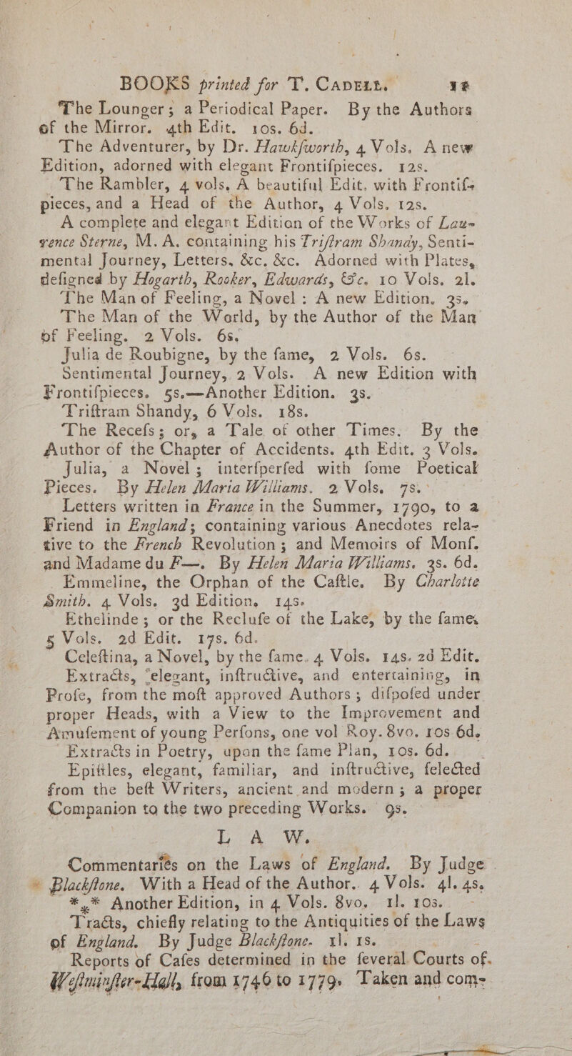 The Lounger; a Periodical Paper. By the Authors of the Mirror. 4th Edit. 10s. 6d. 2 The Adventurer, by Dr. Hawk/worth, 4 Vols. Anew Edition, adorned with elegant Frontifpieces. 12s. The Rambler, 4 vols, A beautiful Edit. with Frontif- pieces, and a Head of the Author, 4 Vols. 12s. A complete and elegant Edition of the Works of Lau- vence Sterne, M.A. containing his Triffram Shandy, Senti- mental Journey, Letters, &amp;c, &amp;c. Adorned with Plates, defined by Hogarth, Rooker, Edwards, Sc. 10 Vols. 2l. ‘The Manof Feeling, a Novel : A new Edition. 33~ The Man of the Warld, by the Author of the Man of Feeling. 2 Vols. 6s, Julia de Roubigne, by the fame, 2 Vols. 6s. Sentimental Journey, 2 Vols. A new Edition with Frontifpieces. §s.—Another Edition. 3s. Triftram Shandy, 6 Vols. 18s. The Recefs; or, a Tale of other Times: By the Author of the Chapter of Accidents. 4th Edit. 3 Vols. Julia, a Novel; interfperfed with fome Poetical Pieces. By Helen Maria Williams. 2,Vols. 7s. Letters written in France in the Summer, 1790, to a Friend in England; containing various Anecdotes rela- tive to the French Revolution; and Memoirs of Monf. and Madame du F—. By Helen Maria Williams. 3s. 6d. Emmeline, the Fe ae of the Caftle. By Charlotte * Ethelinde; or the Reclufe of the Lake, by the fame § Vols. 2d Edit. 17s, 6d. Celeftina, a Novel, by the fame. 4 Vols. 14s. 2d Edit. Extracts, “elevant, inftruGtive, and entertaining, in Profe, from the moft approved Authors ; difpofed under proper Heads, with a View to the Improvement and Amufement of young Perfons, one vol Koy. 8vo. ros 6d. Extracts in Poetry, upon the fame Plan, ros. 6d. . Epittles, elegant, familiar, and inftructive, fele@ed from the beft Writers, ancient and modern 5; a proper Companion ta the two preceding Works. 9s. LA OW Commentariés on the Laws of England. By Judge . Blachfans. With a Head of the Author.. 4 Vols. 4]. 4s. * Another Edition, in 4:Vols. 8vo,- i. Os.’ Tradts, chiefly relating to the ponies of the Laws pf England. By Judge Blackfione. 11. Reports of Cafes determined in the feveul Courts of. &amp; oiminfter-E@ll, from 1746 to 1779. ‘Taken ane come