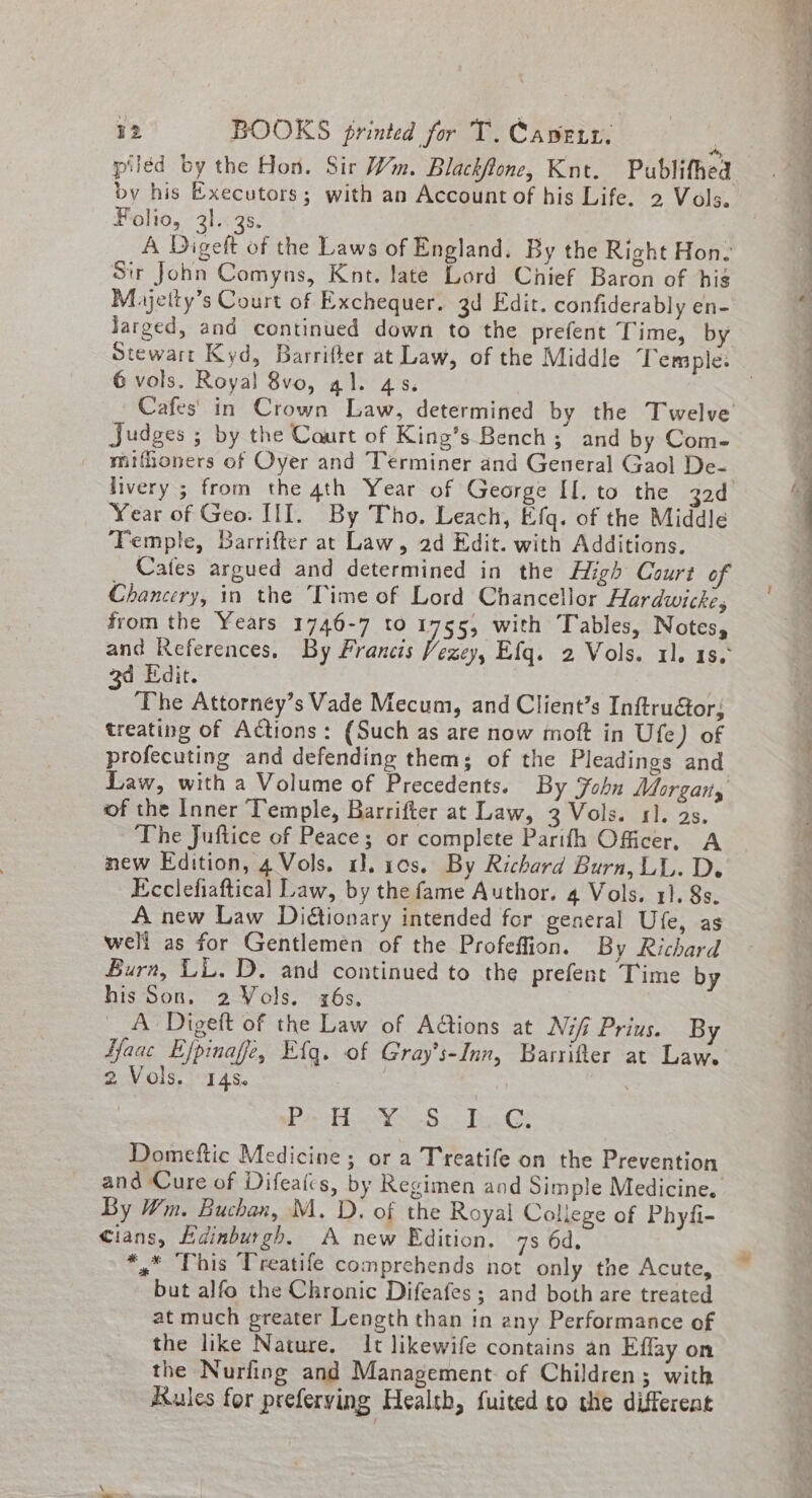 * piled by the Hon. Sir Wm. Blackflone, Knt. Publifhed by his Executors; with an Account of his Life. 2 Vols. Folio, 31. 35. A Digeft of the Laws of England. By the Right Hon. Str John Comyns, Knt. late Lord Chief Baron of his Mayjetty’s Court of Exchequer. 3d Edit. confiderably en- Jarged, and continued down to the prefent ingsoa 6 vols. Royal 8vo, gal. 4s. Judges ; by the Court of King’s Bench; and by Com- miffoners of Oyer and Teérminer and General Gaol De- Year of Geo. III. By Tho. Leach, Efq. of the Middle Temple, Barrifter at Law, ad Edit. with Additions. Cates argued and determined in the High Court of Chancery, in the Time of Lord Chancellor Hardwicke, from the Years 1746-7 to 1755, with Tables, Notes, and References, By Francis Vezey, Efq. 2 Vols. 11. 1s. 3d Edit. | The Attorney’s Vade Mecum, and Client’s Inftru€or, treating of Actions: (Such as are now moft in Ufe) of profecuting and defending them; of the Pleadings and Law, with a Volume of Precedents. By Fohn Morgans of the Inner Temple, Barrifter at Law, 3 Vols. 11. 2s. The Juftice of Peace; or complete Parifh Officer, A new Edition, 4 Vols. 1. 10s. By Richard Burn, LL. De Ecclefiaftical Law, by the fame Author. 4 Vols. 1]. 8s. A new Law Diétionary intended for general Ufe, as well as for Gentlemen of the Profeffion. By Richard Burn, LL.D. and continued to the prefent Time by his Son, 2 Vols. z6s, A Digeft of the Law of Ad@tions at Nifi Prius. By Haac Efpinaffe, E{q. of Gray’s-Inn, Barrifter at Law. 2 Vols. 145. | | aoe m Sons Gquee. eeee bee Crs Domeftic Medicine ; or a Treatife on the Prevention and Cure of Difealcs, by Regimen and Simple Medicine. By Wm. Buchan, M. D. of the Royal College of Phyfi- cians, Edinburgh. A new Edition. 7s 6d, *,” This Treatife comprehends not only the Acute, but alfo the Chronic Difeafes; and both are treated at much greater Length than in any Performance of the like Nature. It likewife contains an Effay on the Nuriing and Management. of Children; with Rules for preferying Health, fuited to the different — ss a to 2: eee ool ee es eee ee a &lt;4