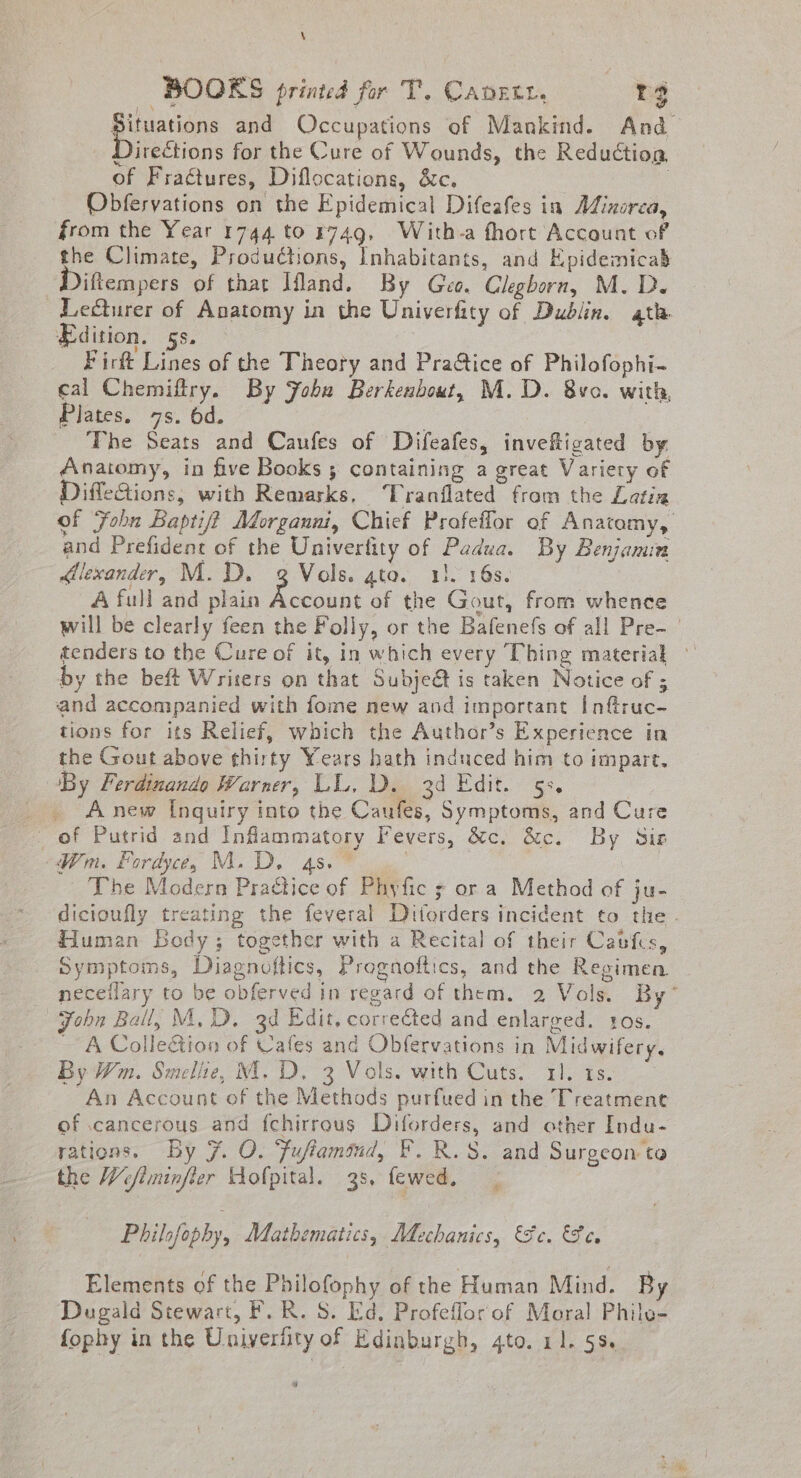 \ BOOKS printed for T’. CADELL, rg ead and Occupations of Mankind. And Directions for the Cure of Wounds, the Reduction, of Fractures, Diflocations, &amp;c. | Obferyations on the Epidemical Difeafes in Mixorza, from the Year 1744 to 1749, With-a fhort Account of the Climate, Productions, Inhabitants, and Epidemicad Diftempers of that Ifland. By Geo. Cleghorn, M.D. Lecturer of Anatomy in the Univerfity of Dublin. ath Edition. 5s. Firft Lines of the Theory and Pra@ice of Philofophi- cal Chemifiry. By JFobu Berkenbout, M.D. 8vo. with, Plates. 7s. 6d. : ‘The Seats and Caufes of Difeafes, invefticated by Anatomy, in five Books ; containing a great Variety of DiffleQions, with Remarks, Tranflated from the Latin of Fohn Baptif? Morganni, Chief Profeifor of Anatamy, and Prefident of the Univertity of Padua. By Benjamin dllexander, M.D. g Vols. ato. 13. 16s. A full and plain Account of the Gout, from whence will be clearly feen the Folly, or the Bafenefs of all Pre- tenders to the Cure of it, in which every Thing material — by the beft Writers on that Subject is taken Notice of 5 and accompanied with fome new and important Inftruc- tions for its Relief, which the Author’s Experience in the Gout above thirty Years hath induced him to impart. By Ferdinando Warner, LL, Da, 3d Edit. 5. _ Anew [nquiry into the Caufes, Symptoms, and Cure of Putrid and Inflammatory Fevers, &amp;c. &amp;c. By Siz Wm. Fordyce, M.D. 4s. | The Modern Practice of Phyfic s or a Method of ju- dicioufly treating the feveral Ditorders incident to the. Human Body; together with a Recital of their Cabfces, Symptoms, Diagnoftics, Prognoftics, and the Regimen neceilary to be obferved in regard of them. 2 Vols. By” John Ball, M, D, 3d Edit, corrected and enlarged. sos. _ A ColleGion of Cafes and Obfervations in Midwifery. By Wm. Smelie, M.D. 3 Vols. with Cuts. rl. 1s. An Account of the Methods purfued in the Treatment of cancerous and fchirrous Diforders, and other Indu- rations. By 7. O. Fufiammnd, F. R.S. and Surgeon ta the Wefiminfler ofpital. 38, fewed. Philofophy, Mathematics, Mechanics, ce. Se Elements of the Philofophy of the Human Mind. By Dugald Stewart, F. R. S. Ed, Profeffor of Moral Philo- fophy in the Uniyerfity of Edinburgh, gto. 11. 53. ”