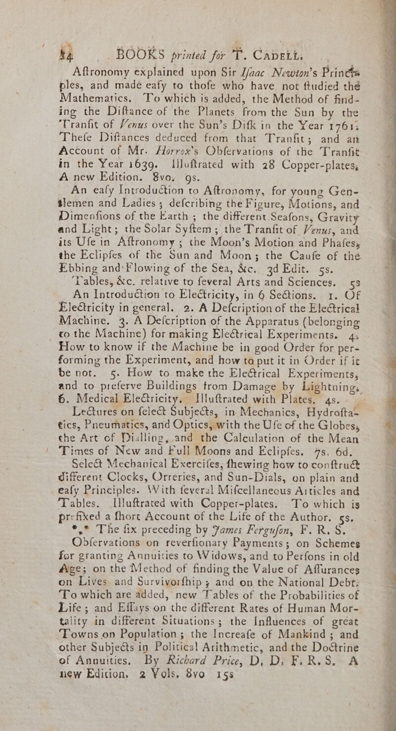 Aftronomy explained upon Sir J/aac Newton’s Prine ples, and made eafy to thofe who have. not ftudied thé Mathematics. To which is added, the Method of find- ing the Diftance of the Planets from the Sun by the ‘Tranfit of Venus over the Sun’s Difk in the Year 1761; Thefe Diftances deduced from that Tranfit; and an Account of Mr. Horrox’s Obfervations of the Tranfit in the Year 1639. Illuftrated with 28 Copper-plates; A new Edition. 8vo. gs. An ealy Introduction to Aftronomy, for young Gen- tlemen and Ladies; defcribing the Figure, Motions, and Dimenfions of the Earth ; the different Seafons, Gravity and Light; the Solar Syftem; the Tranfit of Venus, and its Ufe in Aftronomy ; the Moon’s Motion and Phafes; the Eclipfes of the Sun and Moon; the Caufe of the. Ebbing and‘Flowing of the Sea, &amp;c. 3d Edit. 5s. ‘Dables, &amp;c. relative to feveral Arts and Sciences. 53 An Introduction to Electricity, in 6 Sections. 1. Of Eleétricity in general. 2. A Defcription of the Eleétrical Machine. 3. A Defcription of the Apparatus (belonging _ to the Machine) for making Electrical Experiments. 4, How to know if the Machine be in good Order for per- forming the Experiment, and how ta put it in Order if it be not. 5. How to make the Ele@trical Experiments, and to preferve Buildings from Damage by Lightning, 6. Medical Electricity. Jlluftrated with Plates. 4s. Lectures on felect Subjects, in Mechanics, Hydrofta- tics, Pneumatics, and Optics, with the Ufe of the Globes, che Art of Dialling, and the Calculation of the Mean ' Times of New and Full Moons and Eclipfes. 4s. 6d. Select Mechanical Exercifes, fhewing how to conftru&amp; © different Clocks, Orreries, and Sun-Dials, on plain and eafy Principles. With feveral Mifcellaneous Articles and . ‘Tables. I[l}uftrated with Copper-plates. To which is pr&lt;fixed a fhort Account of the Life of the Author. 5s... *.* The fix preceding by Yames Fergufon, F.R. S. | Obfervations on reverfionary Payments; on Schemes | for granting Annuities to Widows, and to Perfons in ald : ge; on the Method of finding the Value of Affurances | on Lives and Survivorfhip y and on the National Debt: 3 To which are added, new Fables of the Probabilities of Life ; and Effays on the different Rates of Human Mor- tality in different Situations; the Influences of gréat ‘Towns on Population ; the Increafe of Mankind; and other Subjects in Political Arithmetic, and the Dodtrine ef Annuities, By Richard Price, D, D. FL RLS. A new Edition, 2 Yols. 8vo 15s