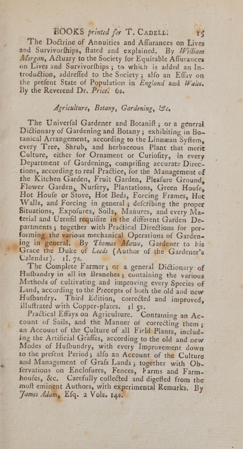 “The Do@trine of Annuities and Affurances on Lives and Survivorfhips, ftated and explained. By William Morgan, AQuary to the Society for Equitable Aflurances on Lives and Survivorthips ; to which is added an In- troduction, addrefled to the Society; alfo an Effay on the prefent State of Population in England and Wales. By the Reverend Dr. Price. 6s. Ef Agriculture, Botany, Gardening, eo The Univerfal Gardener and Botanift; or a general Dictionary of Gardening and Botany; exhibiting in Bo~ tanical Arrangement, according to the Linnzan Syftem, every Tree, Shrub, and herbaceous Plant that merit Culture, either for Ornament or Curiofity, in every Department of Gardening, comprifing accurate Direc- tions, according to real Practice, for the Management of the Kitchen Garden, Fruit Garden, Pleafure Ground, Flower Garden, Nurfery, Plantations, Green Houfe, Hot Houfe or Stove, Hot Beds, Forcing Frames, Hot Walls, and Forcing in general ; defcribing the proper Situations, Expofures, Soils, Manures, and every Mas terial and Utenfil requilite in the different Garden De- partments ; together with Practical Directions for per ing the pious mechanical Operations of Garden= ing in general. By Thomas Mawe, Gardener to his ~~ Grace the Duke of Leeds (Author of the Gardener’s Calendar). 11, 7s, #6 | a The Complete Farmer; or a general Di@ionary of Hufbandry in all its Branches ; containing the various Methods of cultivating and improving every Species of Land, according tothe Precepts of both the old and new Hufbandry. Third Edition, correéted and improved, alluftrated with Copper-plates. 41 gs, Practical Eflays on Agriculture. Containing an Ac-« count of Soils, and the Manner of correéting them; an Account of the Culture of all Field Plants, includ- ing the Artificial Grafles, according to the old and new Modes of Hufbundry, with every Improvement down to the prefent Period; alfo an Account of the Culture and Management of Grafs Lands; together with Ob- fervations on Enclofures, Fences, Farms and Farm- houfes, &amp;c, Carefully collected and digefted from the moft eminent Authors, with eagerimental Remarks. By