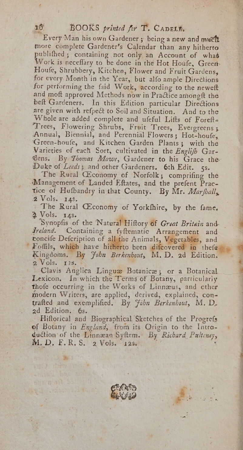 Every Man his own Gardener ; being a new and mucft more complete Gardener’s Calendar than any hitherto publifhed ; containing not only an Account of whaé Work is neceflary to be done in the Hot Houfe, Green: Houfe, Shrubbery, Kitchen, Flower and Fruit Gardens, for every Month in the Year, but alfo ample Directions for performing the faid Work, according to the neweft and moft approved Methods now in Pradtice amoneft the beft Gardeners. In this Edition particular Dire@ions are given with refpect to Soil and Situation. And to the Whole are added complete and ufeful Lifts of Foreft« Trees, Flowering Shrubs, Fruit Trees, Evergreens ;, Annual, Biennial, and Perennial Flowers; Hot-houfe, ‘Green-houfe, and Kitchen Garden Plants; with the Varieties of each Sort, cultivated in the Angli/b Gar- ‘Duke of Leeds; and other Gardeners. 6th Edit. 5s. The Rural Gtconomy of Norfolk; comprifing the i tice of Hufbandry in that County. By Mr. Mar/ball, 2 Vols. 14s. 2 Vols. «4s. Ireland. Containing a fyftematic Arrangement and toncife Defcription of allthe Animals, Veget i and Fofils, which have hitherto been giftcverdl | Kingdoms. By ‘Fobu Berkenhout, M.D. 2d Edition. 2 Vols. 13s, $ Clavis Anglica Lingue Botanice; or a Botanical Lexicon, In which the Terms of Botany, particularly modern Writers, are applied, derived, explained, con- trafted and exemplified. By ‘fobu Berkenhout, M. D. ad Edition. 6s. - Hiftorical and Biographical Sketches of the Progrefs of Botany in Exgland, from its Origin to the Intra- duction’ of the Linnzan Syftem. By Richard Pulteney, M.D, F.R.S. 2 Vols. 12S. ee 4 A