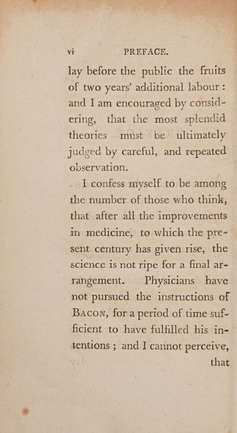 lay before the public the fruits ‘of two years’ additional labour: and I am encouraged by consid~ ering, that the most splendid theories must be ultimately judged. by careful, and repeated observation. I confess myself to be among the number of those who think, that after all the improvements in medicine, to which the pre- sent century has given rise, the science is not ripe for a final ar- rangement. Physicians have not pursued the instructions of Bacon, for a period of time suf- ficient to have fulfilled his in- tentions ; and I cannot perceive, that