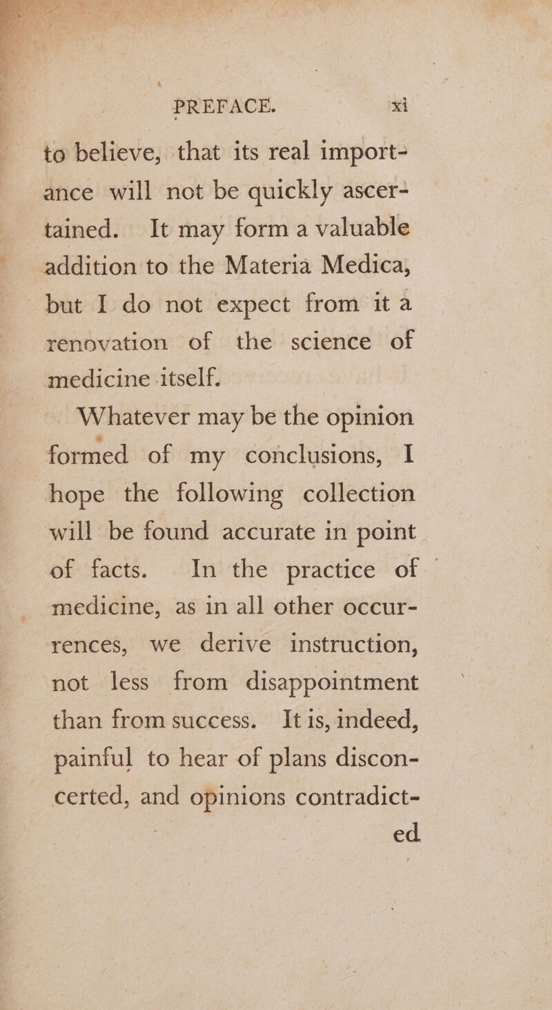 to believe, that its real import- ance will not be quickly ascer- tained. It may form a valuable addition to the Materia Medica, but I do not expect from it a renovation of the science of medicine ‘itself. Whatever may be the opinion formed of my conclusions, I hope the following collection will be found accurate in point. of facts. In the practice of rences, we derive instruction, ‘not less from disappointment than from success. It is, indeed, painful to hear of plans discon- certed, and opinions contradict- ed