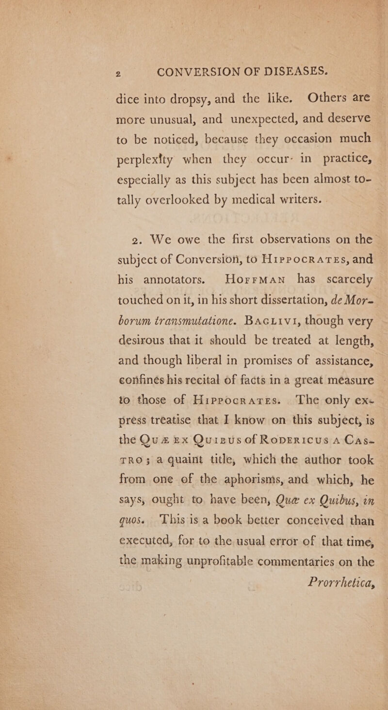 dice into dropsy, and the like. Others are more unusual, and unexpected, and deserve to be noticed, because they occasion much perplextty when they occur- in practice, especially as this subject has been almost to- tally overlooked by medical writers. 2. We owe the first observations on the subject of Conversion, to Hippocrates, and his annotators. Horrman_ has scarcely touched on it, in his short dissertation, de Mor- borum transmutatione. Bacuivi, though very desirous that it should be treated at length, and though liberal in promises of assistance, confines his recital of facts ina great méasure to those of Hiprocrares. The only exe press treatise that I know on this subject, is the Qu# Ex Quizusof Ropericus a Cas- TRO}; a quaint title, which the author took from one of the aphorisms, and which, he says, Ought to. have been, Qua ex Quibus, in guoss This is a beok better conceived than executed, for to the usual error of that time, the making unprofitable commentaries on the Prorrhetica,