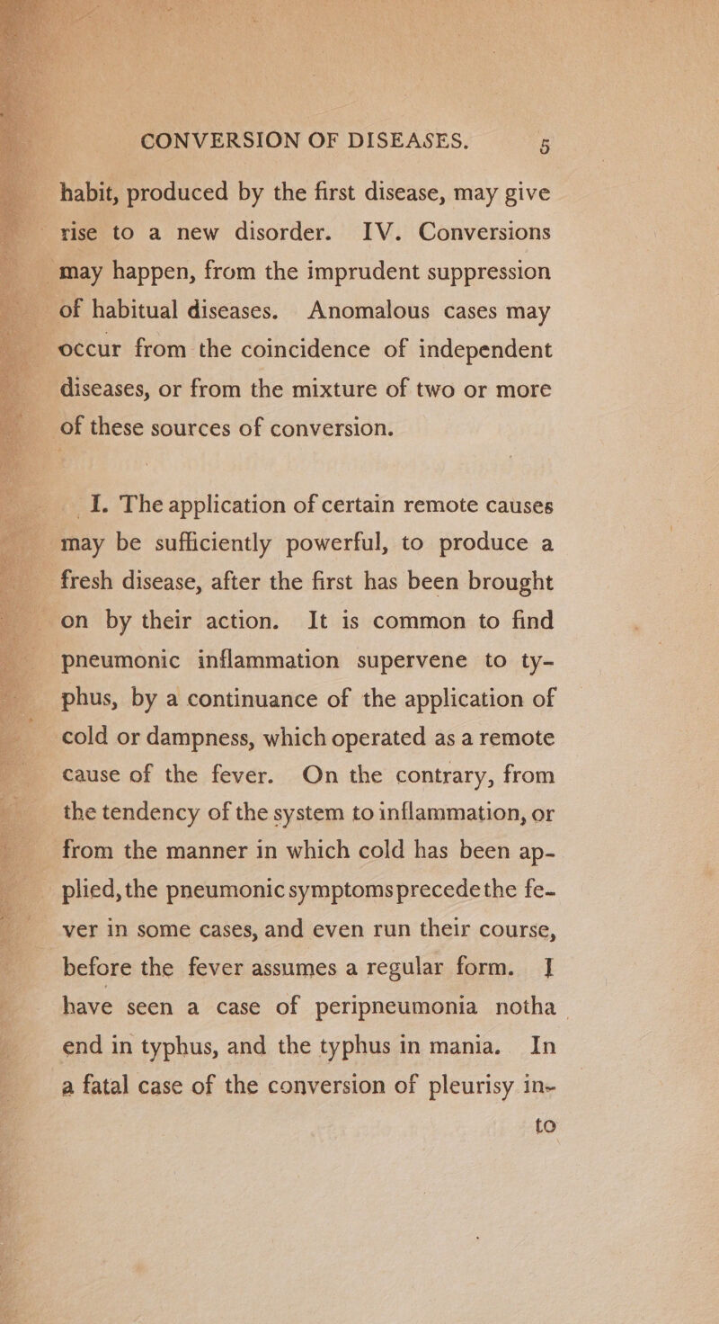 habit, produced by the first disease, may give rise to a new disorder. IV. Conversions _of habitual diseases. Anomalous cases may occur from the coincidence of independent of these sources of conversion. _I. The application of certain remote causes 4 may be sufficiently powerful, to produce a fresh disease, after the first has been brought on by their action. It is common to find pneumonic inflammation supervene to ty- phus, by a continuance of the application of cold or dampness, which operated as a remote cause of the fever. On the contrary, from the tendency of the system to inflammation, or from the manner in which cold has been ap- ver in some cases, and even run their course, before the fever assumes a regular form. J] have seen a case of peripneumonia notha end in typhus, and the typhus in mania. In a fatal case of the conversion of pleurisy in- to