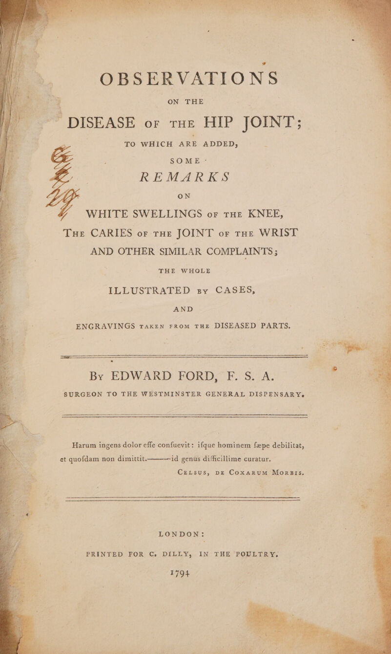 OBSERVATIONS _-* DISEASE or tue HIP JOINT; TO WHICH ARE ADDED, ca gate SOME ~- eo Y REMARKS YY ON Y WHITE SWELLINGS or tHe KNEE, i Tue CARIES of rue JOINT or rut WRIST 4 | AND OTHER SIMILAR COMPLAINTS; THE WHOLE ILLUSTRATED sy CASES, a . AND ENGRAVINGS TAKEN FROM THE DISEASED PARTS. By EDWARD FORD, F. S. A. SURGEON TO THE WESTMINSTER GENERAL DISPENSARY-. Harum ingens dolor efle confuevit: ifque hominem fepe debilitat, et quofdam non dimittit.——-~-id genus difficillime curatur. CeLtsus, p—E Coxarum Morsis. ; LONDON: PRINTED FOR C. DILLY, IN THE POULTRY. 1794 y se a 8 > me ee op . ate. off tas 256
