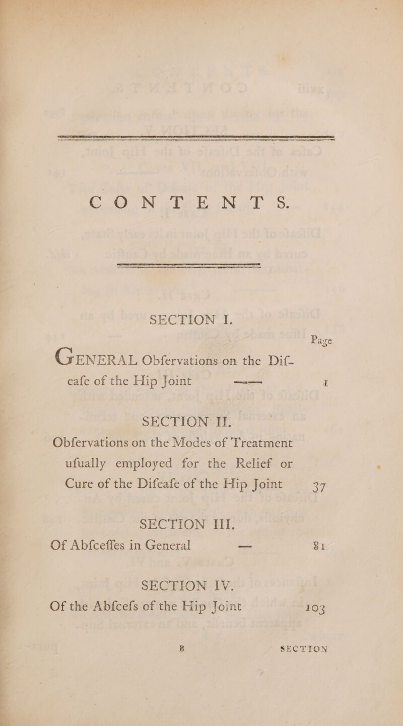CO WN ENT S. SECTION I. Pave GEN ERAL Obfervations on the Dif- eafe of the Hip Joint Sar q SECTION Il. Obfervations on the Modes of Treatment ufually employed for the Relief or Cure of the Difeafe of the Hip Joint 37 SECTION III. Of Abfceffes in General — 81 SECTION IV. Of the Abfcefs of the Hip Joint 103 B SECTION