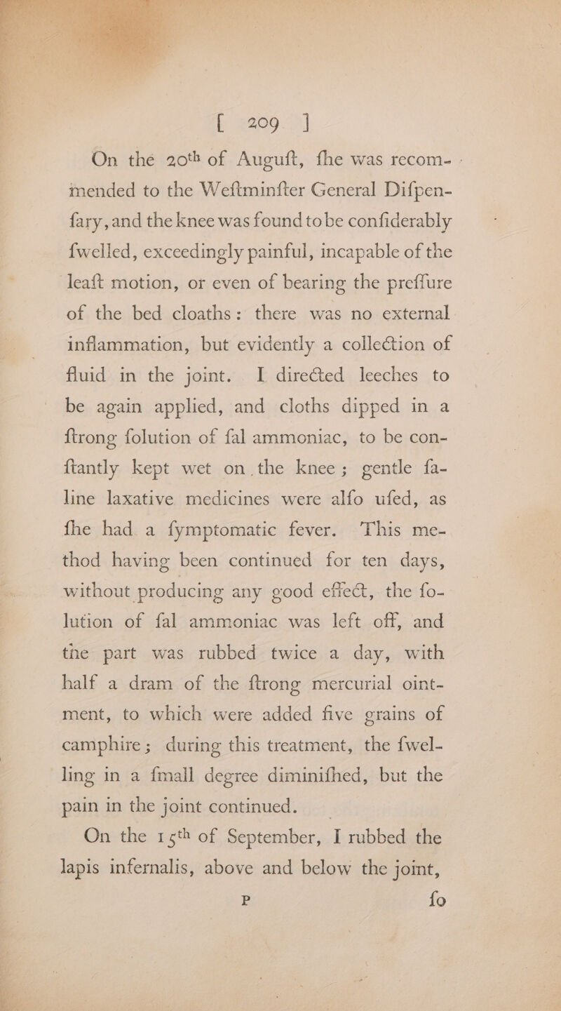 On the 20% of Auguft, fhe was recom- - mended to the Weftminfter General Difpen- fary, and the knee was found tobe confiderably {welled, exceedingly painful, incapable of the leaft motion, or even of bearing the preffure of the bed cloaths: there was no external inflammation, but evidently a collection of fluid in the joint. I directed leeches to be again applied, and cloths dipped in a {trong folution of fal ammoniac, to be con- ftantly kept wet on the knee; gentle fa- line laxative medicines were alfo ufed, as fhe had a fymptomatic fever. This me- thod having been continued for ten days, without producing any good effect, the fo- lution of fal ammoniac was left off, and tne part was rubbed twice a day, with half a dram of the ftrong mercurial oint- ment, to which were added five grains of camphire; during this treatment, the {wel- ling in a fmall degree diminifhed, but the pain in the joint continued. _ On the 15th of September, I rubbed the lapis infernalis, above and below the joint, Pp fo
