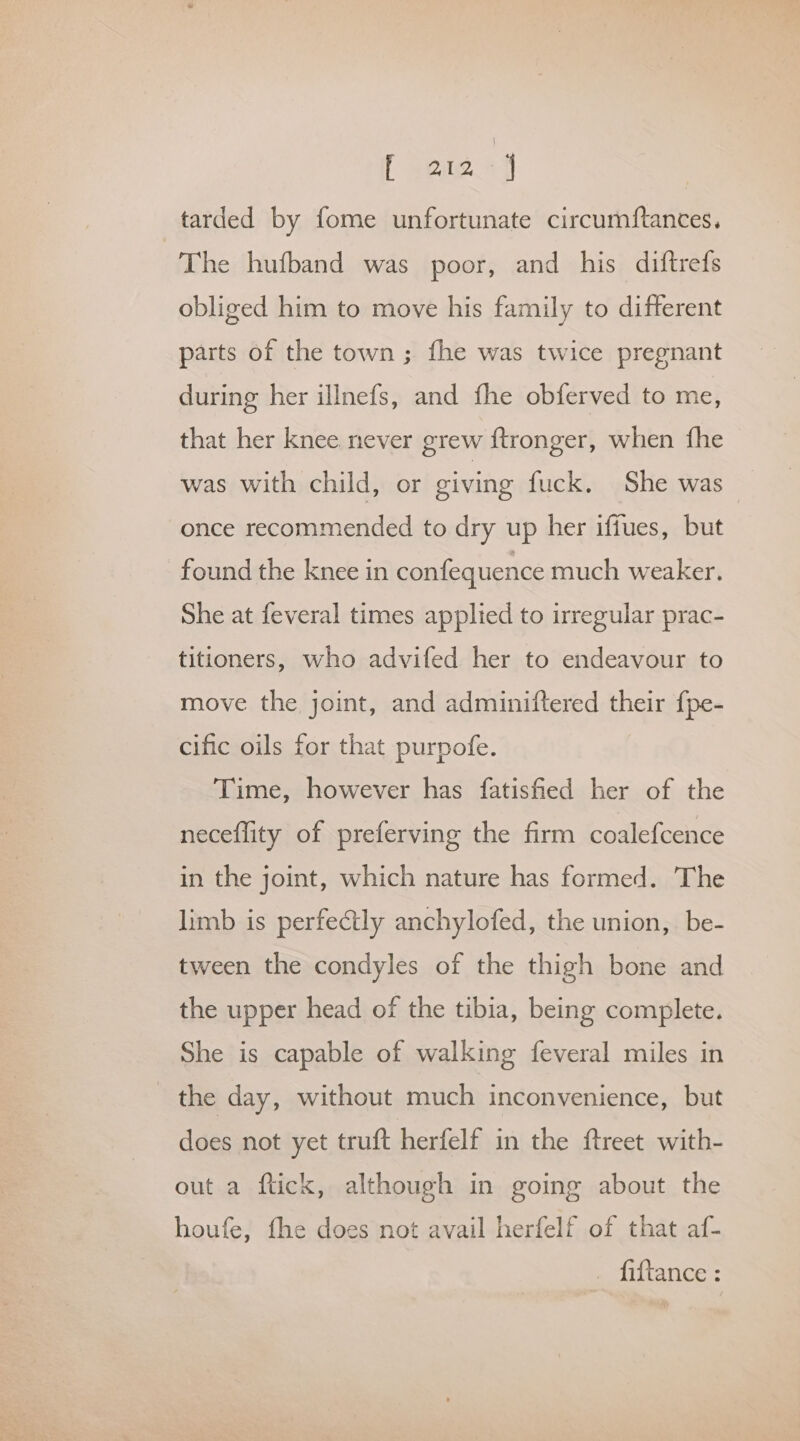 f eee +4 tarded by fome unfortunate circumftances. The hufband was poor, and his diftrefs obliged him to move his family to different parts of the town; fhe was twice pregnant during her illnefs, and fhe obferved to me, that her knee never grew ftronger, when fhe was with child, or civing fuck, She was once recommended to dry up her iffues, but found the knee in confequence much weaker. She at feveral times applied to irregular prac- titioners, who advifed her to endeavour to move the joint, and adminiftered their {pe- cific oils for that purpofe. Time, however has fatisfied her of the neceflity of preferving the firm coalefcence in the joint, which nature has formed. The limb is perfectly anchylofed, the union, be- tween the condyles of the thigh bone and the upper head of the tibia, being complete. She is capable of walking feveral miles in the day, without much inconvenience, but does not yet truft herfelf in the ftreet with- out a flick, although in going about the houfe, the does not avail herfelf of that af- . fittance: