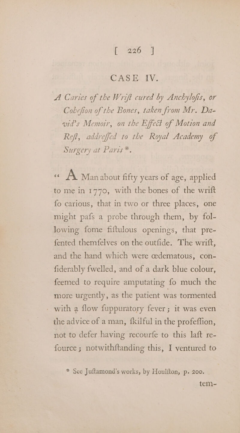 [OJ] CASE IV. A Caries of the Wrift cured by Anchylofis, or Cobcfion of the Bones, taken Srom Mr. Da- wid’s Memoir, on the Effect of Motion and Reft, addreffed to the Royal Academy of Surgery at Paris *. - A Man about fifty years of age, applied to me in 1770, with the bones of the wrift fo carious, that in two or three places, one might pafs a probe through them, by fol- lowing fome fiftulous openings, that pre- {ented themfelves on the outfide. The writft, and the hand which were cedematous, con- fiderably {welled, and of a dark blue colour, feemed to require amputating fo much the more urgently, as the patient was tormented . with a flow fuppuratory fever; it was even the advice of a man, fkilful in the profeffion, not to defer having recourfe to this laft re- fource ; notwithftanding this, I ventured to * See Juftamond’s works, by Houlfton, p. 200. tem-