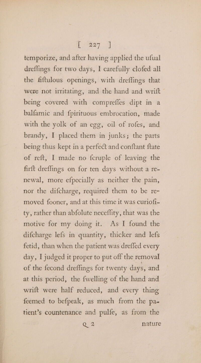 ee ese temporize, and after having applied the ufual dreflings for two days, I carefully clofed all the fftulous openings, with dreffings that Were not irritating, and the hand and writft being covered with comprefles dipt in a balfamic and fpirituous embrocation, made with the yolk of an egg, oil of rofes, and brandy, I placed them in junks; the parts being thus kept in a perfe@t and conftant ftate of reft, I made no {fcruple of leaving the firft dreflings on for ten days without a re- newal, more efpecially as neither the pain, nor the difcharge, required them to be re- moved fooner, and at this time it was curiofi- ty, rather than abfolute neceflity, that was the motive for my doing it. As I found the difcharge lefs in quantity, thicker and lefs fetid, than when the patient was drefled every day, I judged it proper to put off the removal of the fecond dreffings for twenty days, and at this period, the {welling of the hand and wrift were half reduced, and every thing feemed to befpeak, as much from the pa- tient’s countenance and pulfe, as from the 3 Q 2 nature