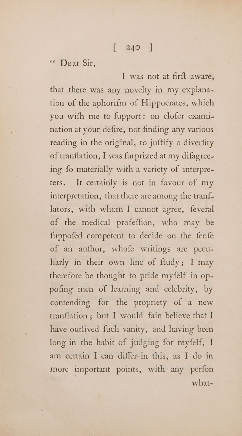 ‘SM Jere sir: I was not at firft aware, that there was any novelty in my explana- tion of the aphorifm of Hippocrates, which you wifh me to fupport: on clofer exami- nation at your defire, not finding any various reading in the original, to juftify a diverfity of tranilation, I was furprized at my difagree- ing fo materially with a variety of interpre- ters, It certainly is not in favour of my interpretation, that there are among the tranf- lators, with whom I cannot agree, feveral of the medical profeflion, who may be fuppofed competent to decide on the fenfe of an author, whofe writings are pecu- liarly in their own line of ftudy; I may therefore be thought to pride myfelf in op- pofing men of learning and celebrity, by contending for the propriety of a new tranflation ; but I would fain believe that I have outlived fuch vanity, and having been long in the habit of judging for myfelf, I am certain I can differ-in this, as I do in more important points, with any perfon what-