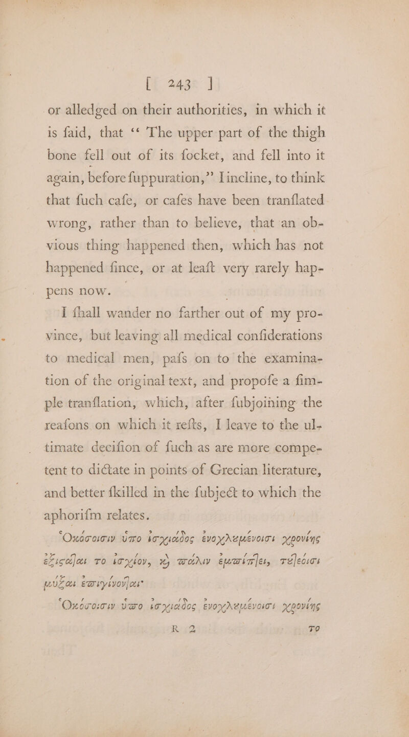 Lt 268% J or alledged on their authorities, in which it is faid, that ‘‘ The upper part of the thigh bone fell out of its focket, and fell into it again, befare fuppuration,”’ Lincline, to think that fuch cafe, or cafes have been tranflated wrong, rather than to believe, that an ob- vious thing happened then, which has not happened fince, or at leaft very rarely hap- pens now. | I thall wander no eitlan out of my pro- vince, but leaving all medical confiderations to medical men, pafs on to the examina- tion of the original text, and propofe a fim- ple tranflation, which, after fubjoining the reafons on which it refts, I leave to the ul- timate decifion of fuch as are more compe- tent to dictate in points of Grecian literature, and better filled in the fubjeét to which the aphorifm relates. ‘Oxccacw Umo sr7ic0os evo yAUMEVOITE scpovins eliccijas To We yYloY, wy Wodw euwinie, Telecws musa eariyivor)oes ‘Oxnorocw veo boyiaoos. EVOYABMEVOIT! roovins Bi Bins ATP