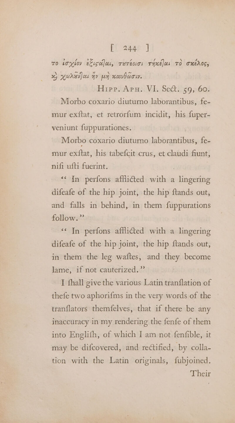 [i 2gae | TO boogiov EF ico] tt, TETEOLT! riue)os To oKEROC, 6 yur] cs ny un xoubaciy. Hipp. Apu.. VI. Sect. 59, 60. Morbo coxario diuturno laborantibus, fe- mur ex{ftat, et retrorfum incidit, his fuper- veniunt fuppurationes. Morbo coxario diuturno laborantibus, fe- mur exftat, his tabefcit crus, et claudi fiunt, nifi ufti fuerint. | ‘‘ In perfons afflicted with a lingering difeafe of the hip joint, the hip ftands out, and falls in behind, in them fuppurations follow.” ‘< In perfons afflicted with a lingering difeafe of the hip joint, the hip ftands out, in them the leg waftes, and they become lame, if not cauterized.” I fhall give the various Latin tranflation of thefe two aphorifms in the very words of the tranflators themfelves, that if there be any inaccuracy in my rendering the fenfe of them into Englifh, of which I am not fenfible, it may be difcovered, and rectified, by colla- tion with the Latin originals, fubjoined. Their
