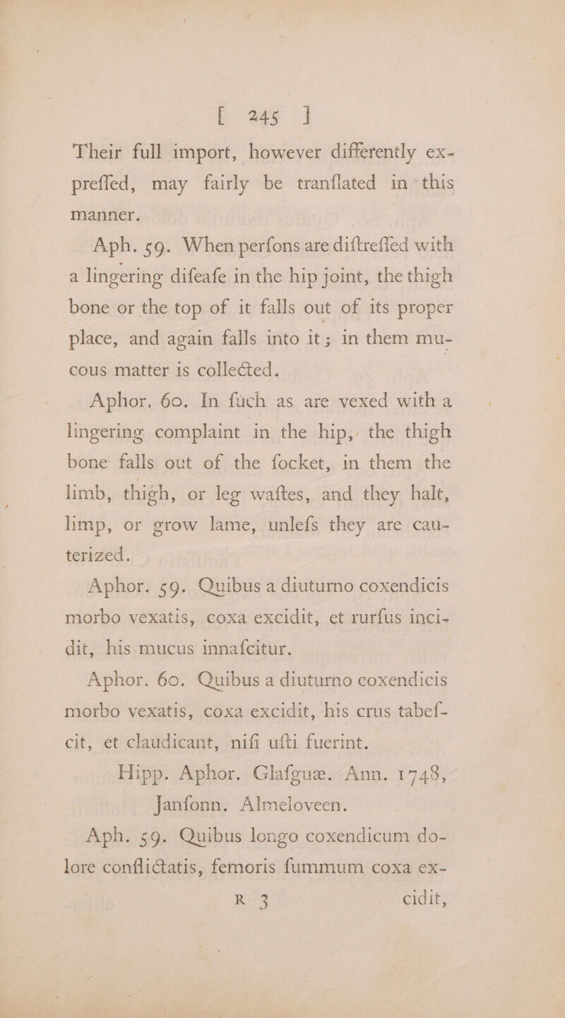 Their full import, however differently ex- preffed, may fairly be tranflated in ‘this manner. Aph. sg. When perfons are diftreffed with a lingering difeafe in the hip joint, the thigh bone or the top of it falls out of its proper place, and again falls into it; in them mu- cous matter is collected. | Aphor. 60. In fuch as are vexed with a lingering complaint in the hip,. the thigh bone falls out of the focket, in them the limb, thigh, or leg waftes, and they halt, limp, or grow lame, unlefs they are cau- terized. Aphor. 59. Quibus a diuturno coxendicis morbo vexatis, coxa excidit, et rurfus inci- dit, his.mucus innafcitur. Aphor. 60. Quibus a diuturno coxendicis morbo vexatis, coxa excidit, his crus tabef- cit, et claudicant, nifi ufti fuerint. Hipp. Aphor. Glafgue. Ann. 1748, Janfonn. Almeloveen. Aph. 59. Quibus longo coxendicum do- lore conflictatis, femoris fummum coxa ex- R 3 cidit,