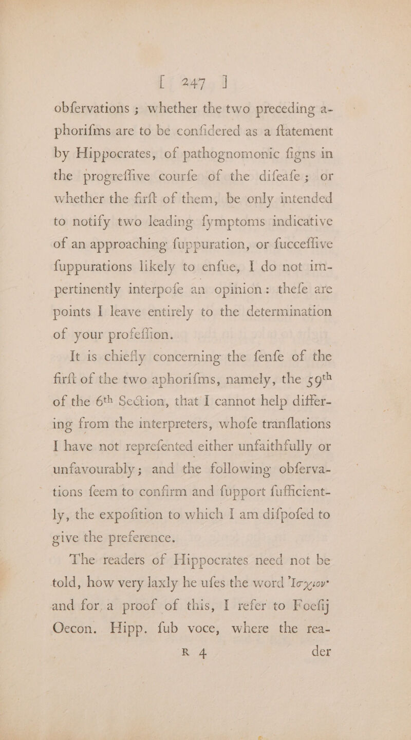 Li Q470 1 obfervations ; whether the two preceding a- phorifms are to be confidered as a ftatement by Hippocrates, of pathognomonic figns in the progretlive courfe of the difeate ; or whether the firft of them, be only intended to notify two leading fymptoms indicative of an approaching fuppuration, or fucceflive {uppurations likely to enfue, I do not im- pertinently interpofe an opinion: thefe are points I leave entirely to the determination of your profeffion. It is chiefly concerning the fenfe of the firft of the two aphorifms, namely, the 59 of the 6t8 Section, that I cannot help differ- ing from the interpreters, whofe tranflations I have not reprefented either unfaithfully or unfavourably; and the following obferva- tions feem to confirm and fupport fufiicient- ly, the expofition to which I am difpofed to give the preference. The readers of Hippocrates need not be told, how very laxly he ufes the word Iez:0v and fora proof of this, I refer to Foefiy Oecon. Hipp. fub voce, where the rea- | Ri 4 der