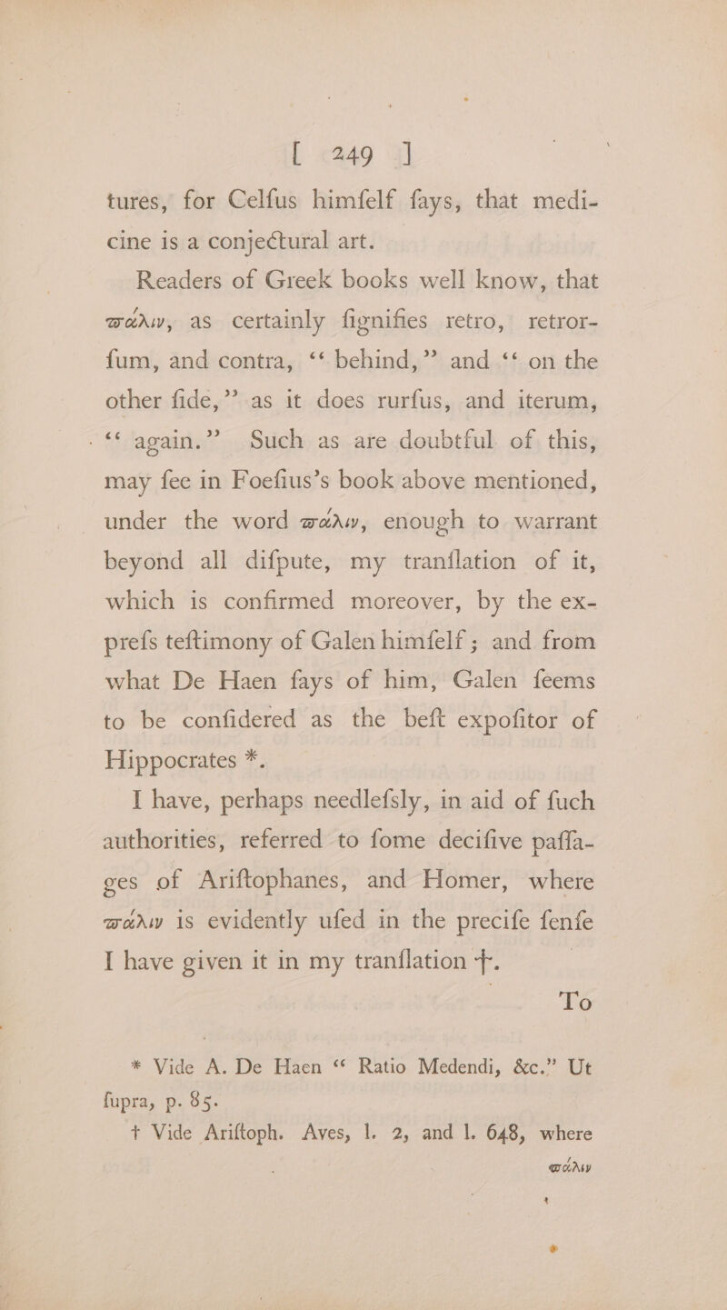tures, for Celfus himfelf fays, that medi- cine is a conjectural art. | Readers of Greek books well know, that moeaw, as certainly fignifies retro, retror- fum, and contra, ‘‘ behind,” and ‘‘ on the other fide,”’ as it does rurfus, and iterum, -“ again.” Such as are doubtful of this, may fee in Foefius’s book above mentioned, under the word waaw, enough to warrant beyond all difpute, my tranilation of it, which is confirmed moreover, by the ex- prefs teftimony of Galen himfelf ; and from what De Haen fays of him, Galen feems to be confidered as the beft expofitor of Hippocrates *. I have, perhaps needlefsly, in aid of fuch authorities, referred to fome decifive paffa- ges of Ariftophanes, and Homer, where marw is evidently ufed in the precife fenfe I have given it in my tranflation -. To * Vide A. De Haen “ Ratio Medendi, &c.” Ut fupra, p. 85. | + Vide Ariftoph. Aves, 1. 2, and |. 648, where Dory x