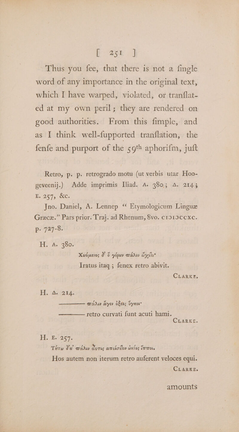 a ee Thus you fee, that there is not a fingle word of any importance in the original text, which I have warped, violated, or tranflat- ed at my own peril; they are rendered on good authorities. From this fimple, and as I think well-fupported tranflation, the fenfe and purport of the 59th aphorifm, juft Retro, p. p. retrogrado motu (ut verbis utar Hoo- geveenij.) Adde imprimis Iliad. A. 380; A. 2145 E. 257, &amp;c. Jno. Daniel, A. Lennep ‘“ Etymologicum Linguz Grece.” Pars prior. Traj. ad Rhenum, 8vo. c1o1ocexc. P: 729-8. H. A. 380. Xwbevog d 6 gyepeay TaA wyelo® Iratus itaq ; fenex retro abivit. CLARKE, H. Aer: morw aye oes dynos’ ————— retro curvati funt acuti hami. CLARKE. H. E. 257. Tata Se acarw durig omvicdov wxtes Laraote Hos autem non iterum retro auferent veloces equi. CLARKE. amounts