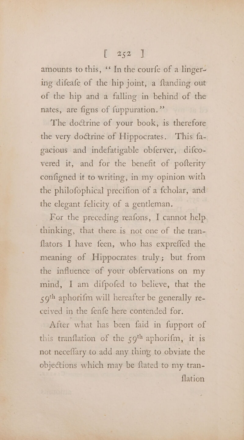 amounts to this, ‘‘ In the courfe of a linger- ing difeafe of the hip joint, a ftanding out of the hip and a falling in behind of the nates, are figns of fuppuration.” The doctrine of your book, is therefore the very doctrine of Hippocrates. ‘This fa-. gacious and indefatigable obferver, difco- vered it, and for the benefit of pofterity configned it to writing, in my opinion with the philofophical precifion of a fcholar, and the elegant felicity of a gentleman. For the preceding reafons, I cannot help thinking, that there is not one of the tran- flators I have feen, who has expreffed the meaning of Hippocrates truly; but from the influence of your obfervations on my mind, I am difpofed to believe, that the sgt aphorifm will hereafter be generally re- ceived in the fenfe here contended for. After what has been faid in fupport of this tranflation of the 59t aphorifm, it is not neceflary to add any thing to obviate the objections which may be ftated to my tran- {lation